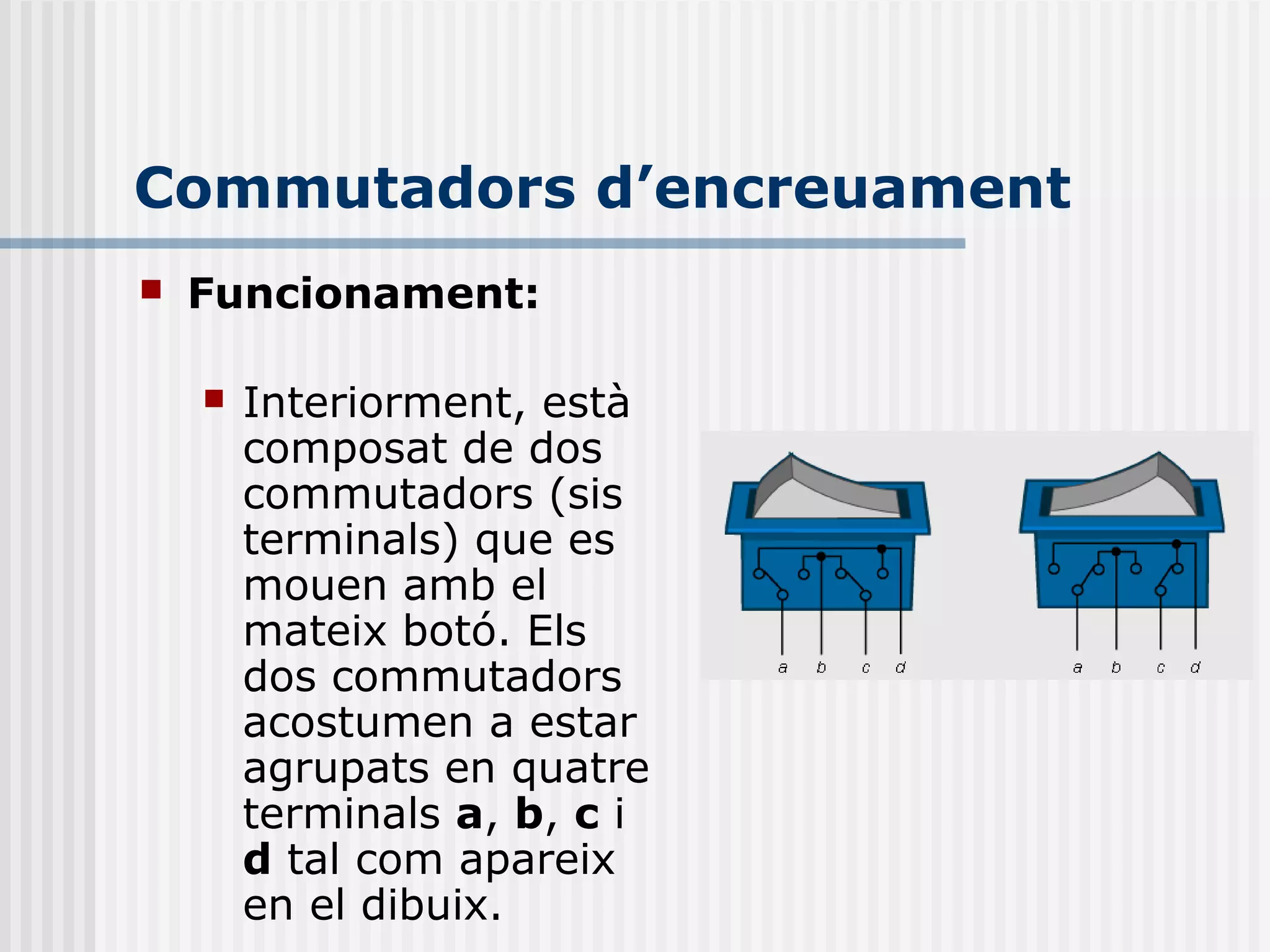 Commutadors d’encreuament
 Funcionament:
 Interiorment, està
composat de dos
commutadors (sis
terminals) que es
mouen amb el
mateix botó. Els
dos commutadors
acostumen a estar
agrupats en quatre
terminals a, b, c i
d tal com apareix
en el dibuix.
 