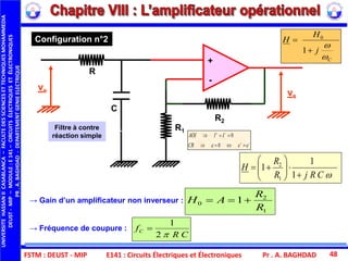 FSTM : DEUST - MIP E141 : Circuits Électriques et Électroniques Pr . A. BAGHDAD 48
CRjR
R
H








1
1
1
1
2
→ Gain d’un amplificateur non inverseur :
→ Fréquence de coupure :
1
2
0 1
R
R
AH 
CR
fC
2
1

C
j
H
H




1
0
Configuration n°2
ve vs
+
-
C
R2
R1
R
Filtre à contre
réaction simple




eeCR
IIAOI
0
0

UNIVERSITEHASSANIICASABLANCA–FACULTEDESSCIENCESETTECHNIQUESMOHAMMEDIA
DEUST-MIP–MODULE:E141–CIRCUITSÉLECTRIQUESETÉLECTRONIQUES
PR.A.BAGHDAD-DEPARTEMENTGENIEELECTRIQUE
 