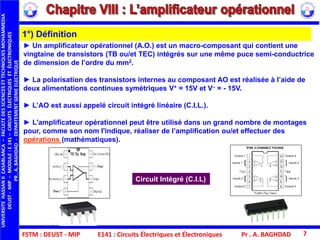 FSTM : DEUST - MIP E141 : Circuits Électriques et Électroniques Pr . A. BAGHDAD 7
► Un amplificateur opérationnel (A.O.) est un macro-composant qui contient une
vingtaine de transistors (TB ou/et TEC) intégrés sur une même puce semi-conductrice
de dimension de l’ordre du mm2.
► La polarisation des transistors internes au composant AO est réalisée à l’aide de
deux alimentations continues symétriques V+ = 15V et V– = - 15V.
► L’AO est aussi appelé circuit intégré linéaire (C.I.L.).
► L'amplificateur opérationnel peut être utilisé dans un grand nombre de montages
pour, comme son nom l'indique, réaliser de l’amplification ou/et effectuer des
opérations (mathématiques).
1°) Définition
Circuit Intégré (C.I.L)
UNIVERSITEHASSANIICASABLANCA–FACULTEDESSCIENCESETTECHNIQUESMOHAMMEDIA
DEUST-MIP–MODULE:E141–CIRCUITSÉLECTRIQUESETÉLECTRONIQUES
PR.A.BAGHDAD-DEPARTEMENTGENIEELECTRIQUE
 