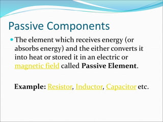 Passive Components
 The element which receives energy (or
absorbs energy) and the either converts it
into heat or stored it in an electric or
magnetic field called Passive Element.
Example: Resistor, Inductor, Capacitor etc.
 