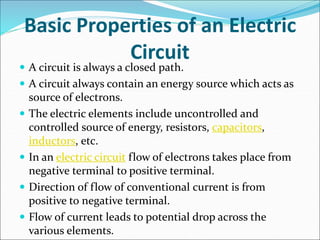 Basic Properties of an Electric
Circuit
 A circuit is always a closed path.
 A circuit always contain an energy source which acts as
source of electrons.
 The electric elements include uncontrolled and
controlled source of energy, resistors, capacitors,
inductors, etc.
 In an electric circuit flow of electrons takes place from
negative terminal to positive terminal.
 Direction of flow of conventional current is from
positive to negative terminal.
 Flow of current leads to potential drop across the
various elements.
 