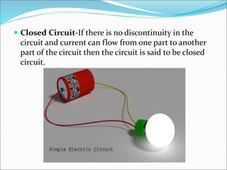  Closed Circuit-If there is no discontinuity in the
circuit and current can flow from one part to another
part of the circuit then the circuit is said to be closed
circuit.
 