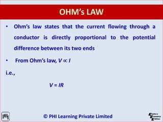 © PHI Learning Private Limited
OHM’s LAW
• Ohm’s law states that the current flowing through a
conductor is directly proportional to the potential
difference between its two ends
• From Ohm’s law, V  I
i.e.,
V = IR
 