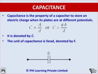 © PHI Learning Private Limited
CAPACITANCE
• Capacitance is the property of a capacitor to store an
electric charge when its plates are at different potentials.
• It is denoted by C.
• The unit of capacitance is farad, denoted by F.
 