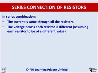 © PHI Learning Private Limited
SERIES CONNECTION OF RESISTORS
In series combination:
• The current is same through all the resistors.
• The voltage across each resistor is different (assuming
each resistor to be of a different value).
 