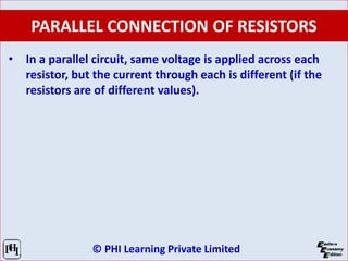 © PHI Learning Private Limited
PARALLEL CONNECTION OF RESISTORS
• In a parallel circuit, same voltage is applied across each
resistor, but the current through each is different (if the
resistors are of different values).
 
