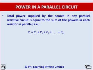© PHI Learning Private Limited
POWER IN A PARALLEL CIRCUIT
• Total power supplied by the source in any parallel
resistive circuit is equal to the sum of the powers in each
resistor in parallel, i.e.,
Ps = P1 + P2 + P3 + . . . + Pm
 