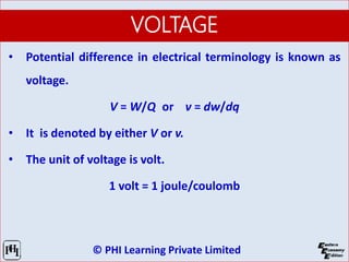 © PHI Learning Private Limited
VOLTAGE
• Potential difference in electrical terminology is known as
voltage.
V = W/Q or v = dw/dq
• It is denoted by either V or v.
• The unit of voltage is volt.
1 volt = 1 joule/coulomb
 