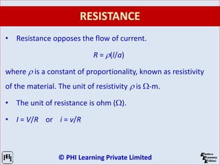 © PHI Learning Private Limited
RESISTANCE
• Resistance opposes the flow of current.
R = r(l/a)
where r is a constant of proportionality, known as resistivity
of the material. The unit of resistivity r is W-m.
• The unit of resistance is ohm (W).
• I = V/R or i = v/R
 