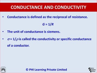 © PHI Learning Private Limited
CONDUCTANCE AND CONDUCTIVITY
• Conductance is defined as the reciprocal of resistance.
G = 1/R
• The unit of conductance is siemens.
• s = 1/r is called the conductivity or specific conductance
of a conductor.
 