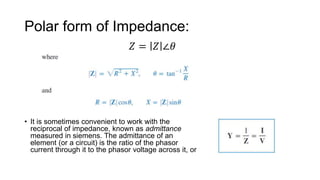 Polar form of Impedance:
• It is sometimes convenient to work with the
reciprocal of impedance, known as admittance
measured in siemens. The admittance of an
element (or a circuit) is the ratio of the phasor
current through it to the phasor voltage across it, or
𝑍 = 𝑍 ∠𝜃
 