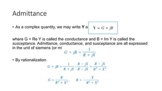 Admittance
• As a complex quantity, we may write Y as
where G = Re Y is called the conductance and B = Im Y is called the
susceptance. Admittance, conductance, and susceptance are all expressed
in the unit of siemens (or mhos).
• By rationalization,
 