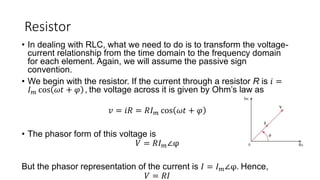Resistor
• In dealing with RLC, what we need to do is to transform the voltage-
current relationship from the time domain to the frequency domain
for each element. Again, we will assume the passive sign
convention.
• We begin with the resistor. If the current through a resistor R is 𝑖 =
𝐼𝑚 cos 𝜔𝑡 + 𝜑 , the voltage across it is given by Ohm’s law as
𝑣 = 𝑖𝑅 = 𝑅𝐼𝑚 cos 𝜔𝑡 + 𝜑
• The phasor form of this voltage is
𝑉 = 𝑅𝐼𝑚∠φ
But the phasor representation of the current is 𝐼 = 𝐼𝑚∠φ. Hence,
𝑉 = 𝑅𝐼
 