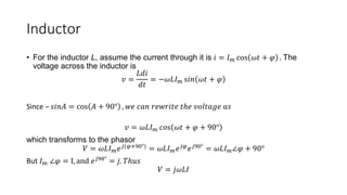 Inductor
• For the inductor L, assume the current through it is 𝑖 = 𝐼𝑚 cos 𝜔𝑡 + 𝜑 . The
voltage across the inductor is
𝑣 =
𝐿𝑑𝑖
𝑑𝑡
= −𝜔𝐿𝐼𝑚 s𝑖𝑛 𝜔𝑡 + 𝜑
Since – 𝑠𝑖𝑛𝐴 = cos 𝐴 + 90° , 𝑤𝑒 𝑐𝑎𝑛 𝑟𝑒𝑤𝑟𝑖𝑡𝑒 𝑡ℎ𝑒 𝑣𝑜𝑙𝑡𝑎𝑔𝑒 𝑎𝑠
𝑣 = 𝜔𝐿𝐼𝑚 𝑐𝑜s 𝜔𝑡 + 𝜑 + 90°
which transforms to the phasor
𝑉 = 𝜔𝐿𝐼𝑚𝑒𝑗(𝜑+90°) = 𝜔𝐿𝐼𝑚𝑒𝑗𝜑𝑒𝑗90° = 𝜔𝐿𝐼𝑚∠𝜑 + 90°
But 𝐼𝑚 ∠𝜑 = I, and 𝑒𝑗90° = 𝑗. 𝑇ℎ𝑢𝑠
𝑉 = 𝑗𝜔𝐿𝐼
 