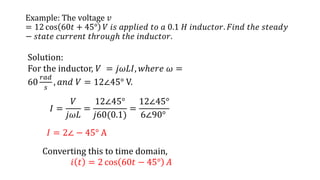 Example: The voltage 𝑣
= 12 cos 60𝑡 + 45° 𝑉 𝑖𝑠 𝑎𝑝𝑝𝑙𝑖𝑒𝑑 𝑡𝑜 𝑎 0.1 𝐻 𝑖𝑛𝑑𝑢𝑐𝑡𝑜𝑟. 𝐹𝑖𝑛𝑑 𝑡ℎ𝑒 𝑠𝑡𝑒𝑎𝑑𝑦
− 𝑠𝑡𝑎𝑡𝑒 𝑐𝑢𝑟𝑟𝑒𝑛𝑡 𝑡ℎ𝑟𝑜𝑢𝑔ℎ 𝑡ℎ𝑒 𝑖𝑛𝑑𝑢𝑐𝑡𝑜𝑟.
Solution:
For the inductor, 𝑉 = 𝑗𝜔𝐿𝐼, 𝑤ℎ𝑒𝑟𝑒 𝜔 =
60
𝑟𝑎𝑑
𝑠
, 𝑎𝑛𝑑 𝑉 = 12∠45° V.
𝐼 =
𝑉
𝑗𝜔𝐿
=
12∠45°
𝑗60(0.1)
=
12∠45°
6∠90°
Converting this to time domain,
𝑖 𝑡 = 2 cos 60𝑡 − 45° 𝐴
𝐼 = 2∠ − 45° A
 