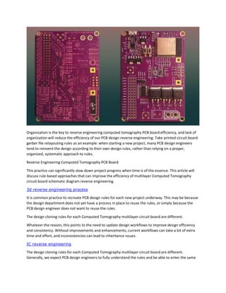 Organization is the key to reverse engineering computed tomography PCB board efficiency, and lack of
organization will reduce the efficiency of our PCB design reverse engineering. Take printed circuit board
gerber file relayouting rules as an example: when starting a new project, many PCB design engineers
tend to reinvent the design according to their own design rules, rather than relying on a proper,
organized, systematic approach to rules.
Reverse Engineering Computed Tomography PCB Board
This practice can significantly slow down project progress when time is of the essence. This article will
discuss rule-based approaches that can improve the efficiency of multilayer Computed Tomography
circuit board schematic diagram reverse engineering.
3d reverse engineering process
It is common practice to recreate PCB design rules for each new project underway. This may be because
the design department does not yet have a process in place to reuse the rules, or simply because the
PCB design engineer does not want to reuse the rules.
The design cloning rules for each Computed Tomography multilayer circuit board are different.
Whatever the reason, this points to the need to update design workflows to improve design efficiency
and consistency. Without improvements and enhancements, current workflows can take a lot of extra
time and effort, and inconsistencies can lead to inheritance issues.
IC reverse engineering
The design cloning rules for each Computed Tomography multilayer circuit board are different.
Generally, we expect PCB design engineers to fully understand the rules and be able to enter the same
 