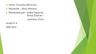  tema: Circuitos eléctricos
 Presentdo : Deicy Pestana
 Presentado por: Jaider Figueroa
Tomas Estevan
Jaminton Chica
Grado 9°A
AÑO 2015
 