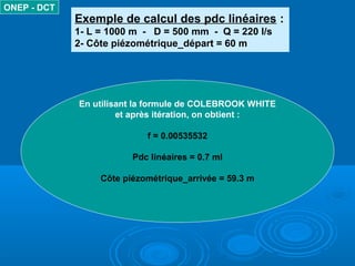 Exemple de calcul des pdc linéaires :
1- L = 1000 m - D = 500 mm - Q = 220 l/s
2- Côte piézométrique_départ = 60 m
ONEP - DCT
En utilisant la formule de COLEBROOK WHITE
et après itération, on obtient :
f = 0.00535532
Pdc linéaires = 0.7 ml
Côte piézométrique_arrivée = 59.3 m
 