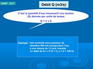 Débit Q (m3/s)ONEP - DCT
C’est la quantité d’eau traversant une section
(S) donnée par unité de temps
Q = V x S
Exemple : Une conduite sous pression de
diamètre 300 mm transportant l’eau
à une vitesse de 1.5 m/s, transite
un débit de Q = ( Π D² / 4 ) x 1.5 = 106 l/s
 