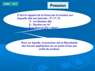 Pression
ONEP - DCT
C’est le rapport de la force par la section sur
laquelle elle est exercée : P = F / S
F : en Newton (N...