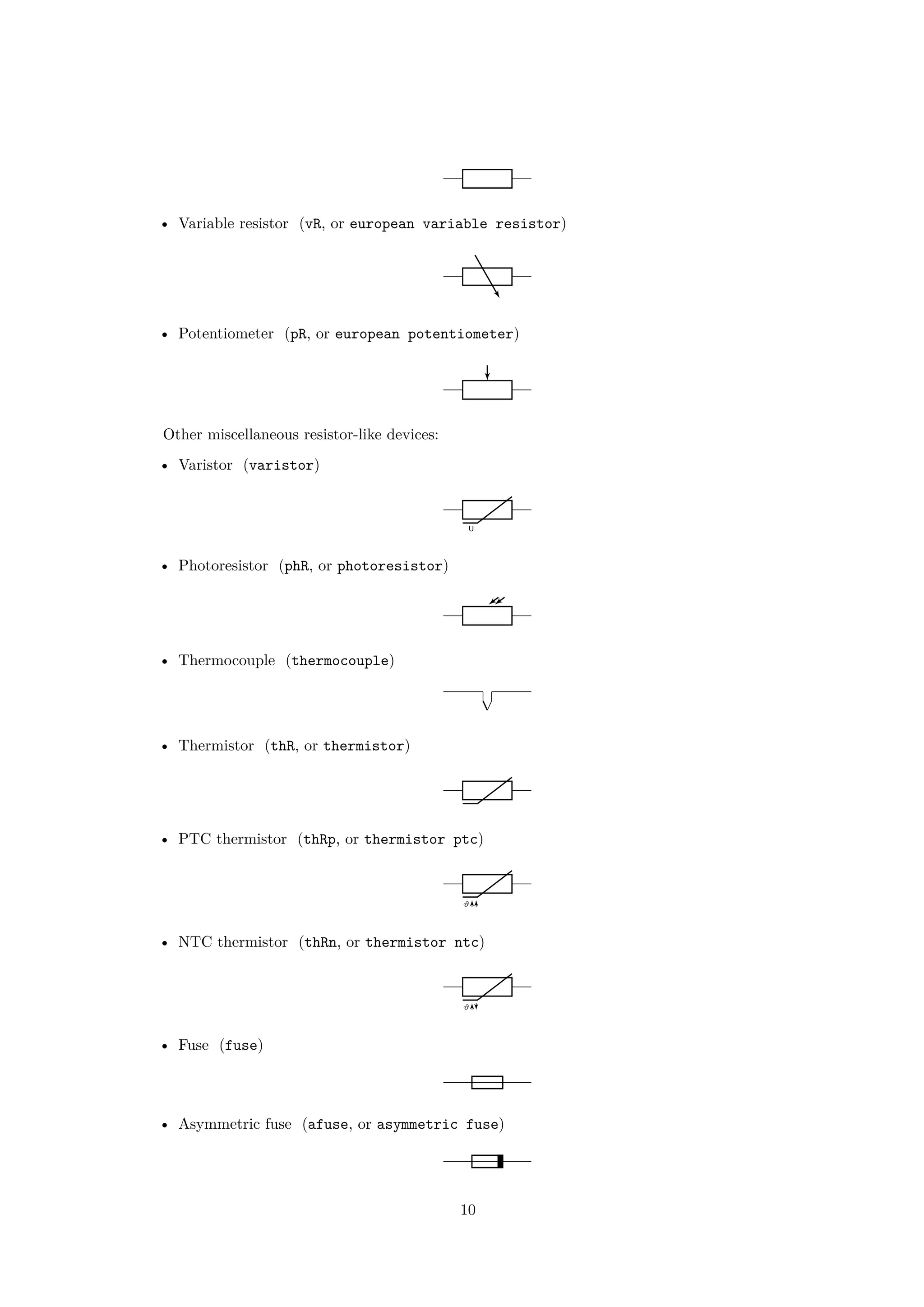• Variable resistor (vR, or european variable resistor)
• Potentiometer (pR, or european potentiometer)
Other miscellaneous resistor-like devices:
• Varistor (varistor)
U
• Photoresistor (phR, or photoresistor)
• Thermocouple (thermocouple)
• Thermistor (thR, or thermistor)
• PTC thermistor (thRp, or thermistor ptc)
ϑ
• NTC thermistor (thRn, or thermistor ntc)
ϑ
• Fuse (fuse)
• Asymmetric fuse (afuse, or asymmetric fuse)
10
 