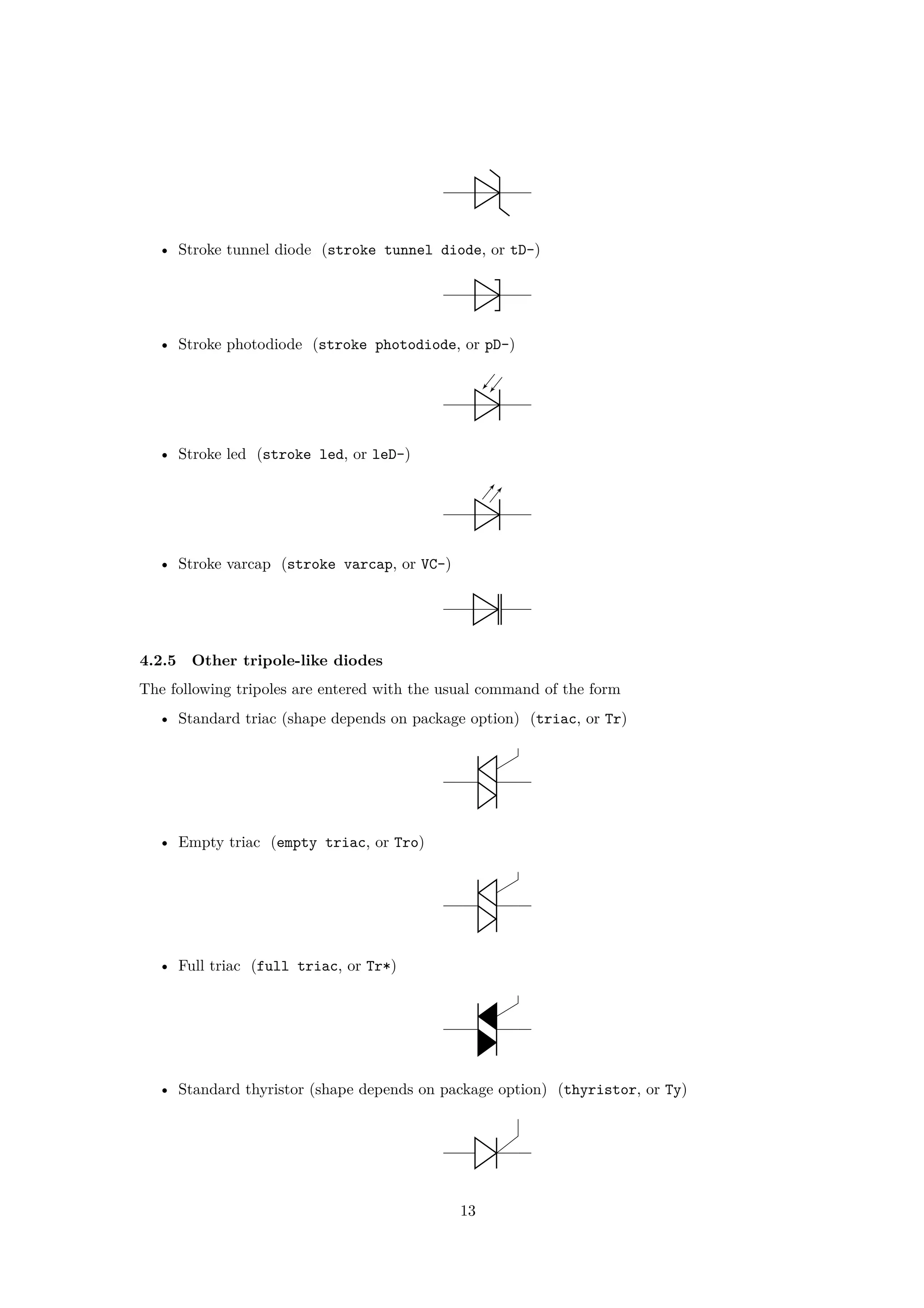 • Stroke tunnel diode (stroke tunnel diode, or tD-)
• Stroke photodiode (stroke photodiode, or pD-)
• Stroke led (stroke led, or leD-)
• Stroke varcap (stroke varcap, or VC-)
4.2.5 Other tripole-like diodes
The following tripoles are entered with the usual command of the form
• Standard triac (shape depends on package option) (triac, or Tr)
• Empty triac (empty triac, or Tro)
• Full triac (full triac, or Tr*)
• Standard thyristor (shape depends on package option) (thyristor, or Ty)
13
 