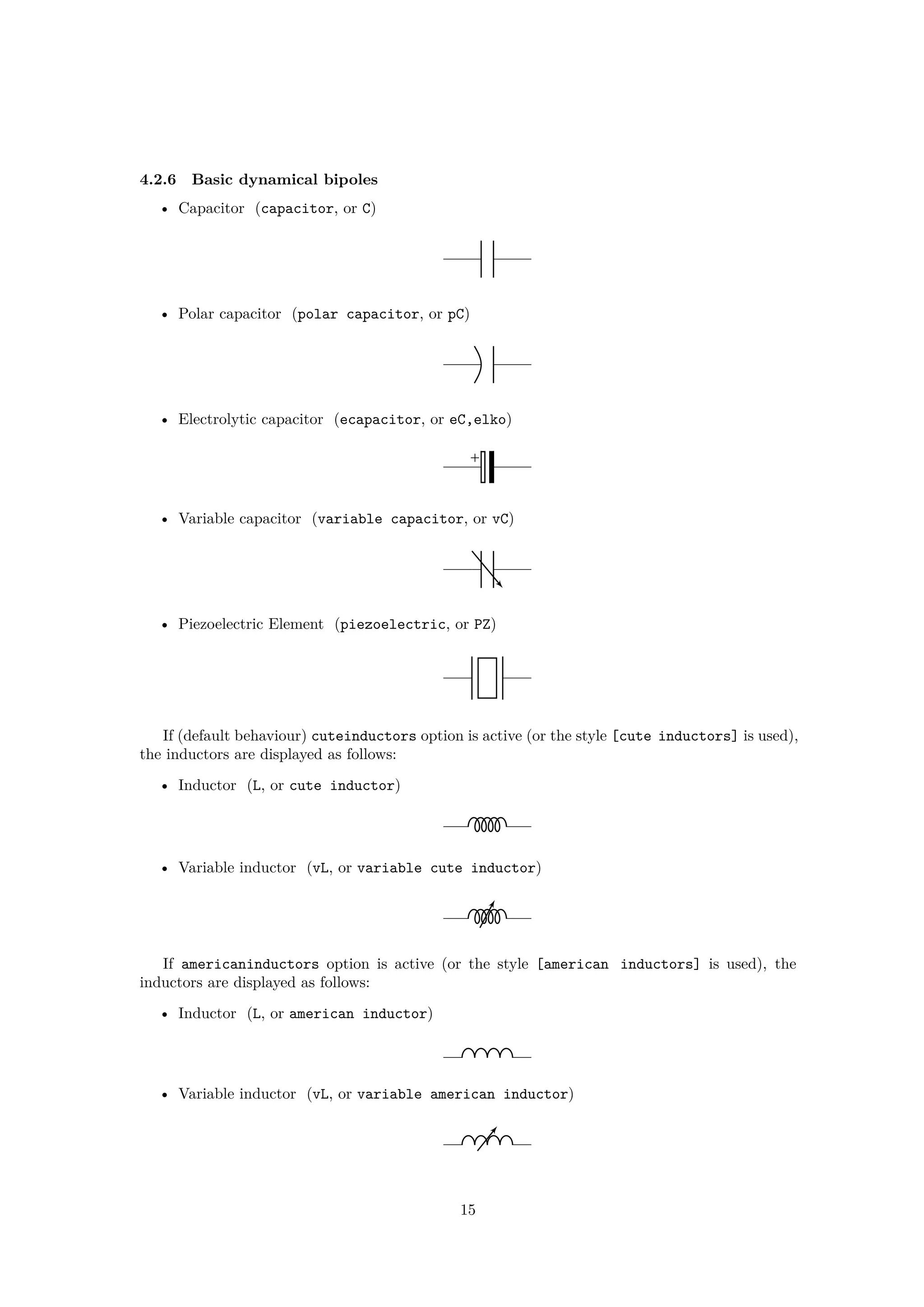 4.2.6 Basic dynamical bipoles
• Capacitor (capacitor, or C)
• Polar capacitor (polar capacitor, or pC)
• Electrolytic capacitor (ecapacitor, or eC,elko)
+
• Variable capacitor (variable capacitor, or vC)
• Piezoelectric Element (piezoelectric, or PZ)
If (default behaviour) cuteinductors option is active (or the style [cute inductors] is used),
the inductors are displayed as follows:
• Inductor (L, or cute inductor)
• Variable inductor (vL, or variable cute inductor)
If americaninductors option is active (or the style [american inductors] is used), the
inductors are displayed as follows:
• Inductor (L, or american inductor)
• Variable inductor (vL, or variable american inductor)
15
 