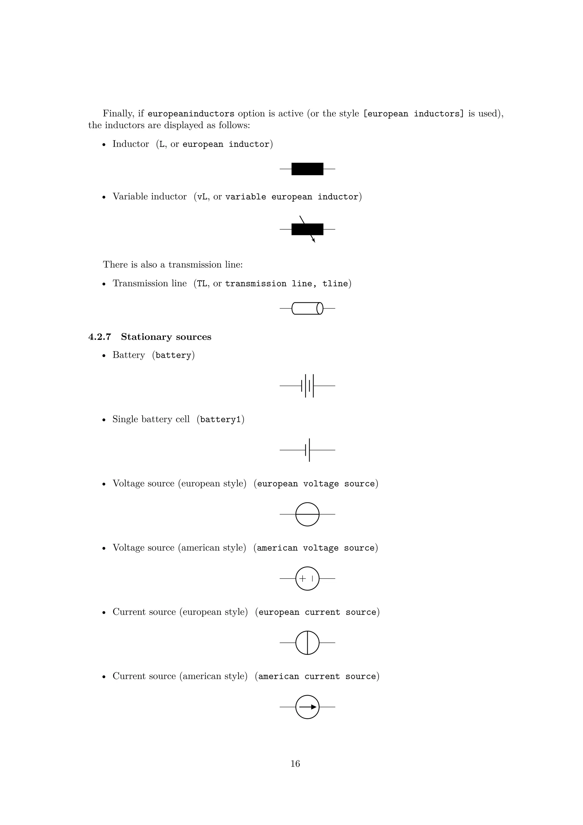 Finally, if europeaninductors option is active (or the style [european inductors] is used),
the inductors are displayed as follows:
• Inductor (L, or european inductor)
• Variable inductor (vL, or variable european inductor)
There is also a transmission line:
• Transmission line (TL, or transmission line, tline)
4.2.7 Stationary sources
• Battery (battery)
• Single battery cell (battery1)
• Voltage source (european style) (european voltage source)
• Voltage source (american style) (american voltage source)
−
+
• Current source (european style) (european current source)
• Current source (american style) (american current source)
16
 