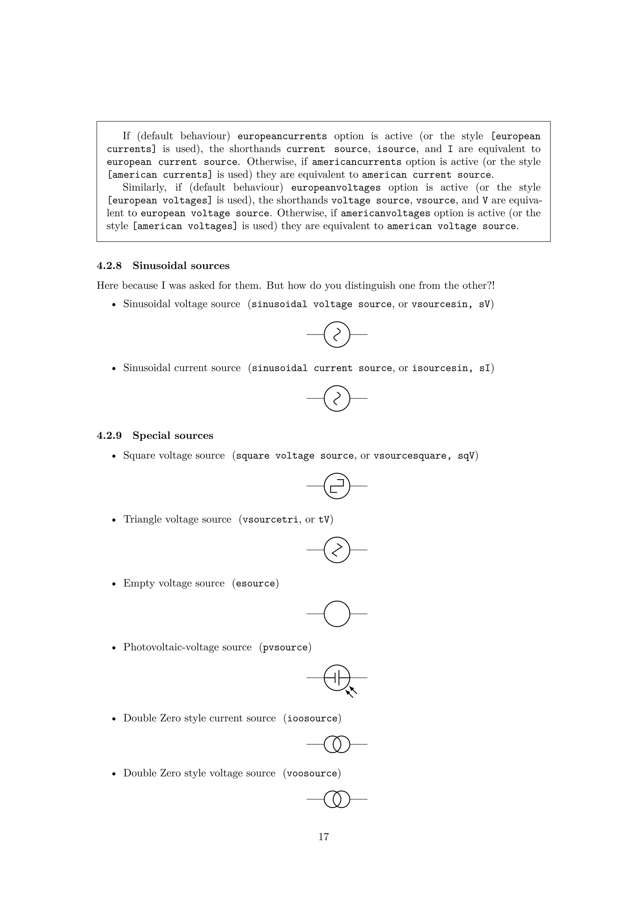 If (default behaviour) europeancurrents option is active (or the style [european
currents] is used), the shorthands current source, isource, and I are equivalent to
european current source. Otherwise, if americancurrents option is active (or the style
[american currents] is used) they are equivalent to american current source.
Similarly, if (default behaviour) europeanvoltages option is active (or the style
[european voltages] is used), the shorthands voltage source, vsource, and V are equiva-
lent to european voltage source. Otherwise, if americanvoltages option is active (or the
style [american voltages] is used) they are equivalent to american voltage source.
4.2.8 Sinusoidal sources
Here because I was asked for them. But how do you distinguish one from the other?!
• Sinusoidal voltage source (sinusoidal voltage source, or vsourcesin, sV)
• Sinusoidal current source (sinusoidal current source, or isourcesin, sI)
4.2.9 Special sources
• Square voltage source (square voltage source, or vsourcesquare, sqV)
• Triangle voltage source (vsourcetri, or tV)
• Empty voltage source (esource)
• Photovoltaic-voltage source (pvsource)
• Double Zero style current source (ioosource)
• Double Zero style voltage source (voosource)
17
 
