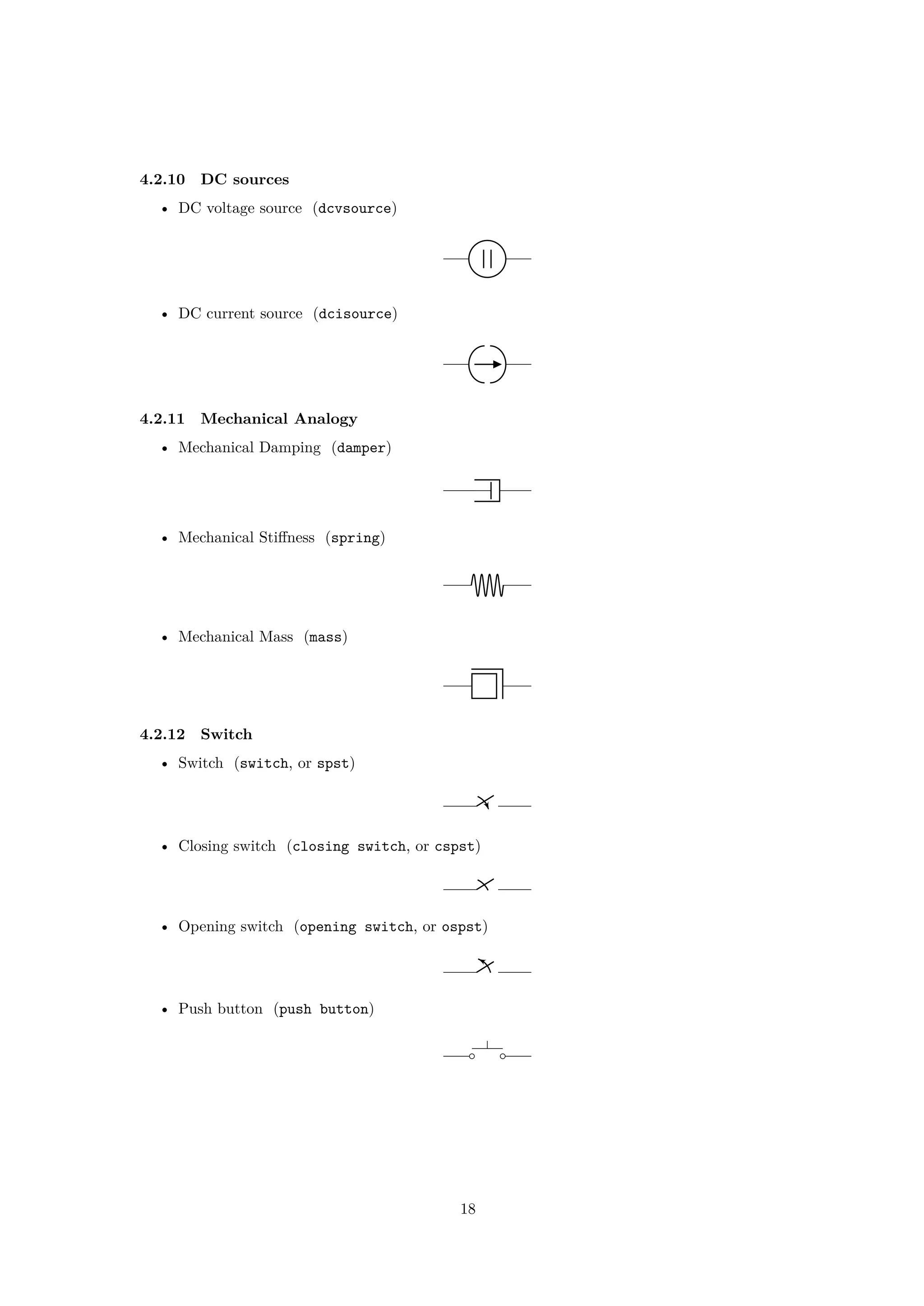 4.2.10 DC sources
• DC voltage source (dcvsource)
• DC current source (dcisource)
4.2.11 Mechanical Analogy
• Mechanical Damping (damper)
• Mechanical Stiffness (spring)
• Mechanical Mass (mass)
4.2.12 Switch
• Switch (switch, or spst)
• Closing switch (closing switch, or cspst)
• Opening switch (opening switch, or ospst)
• Push button (push button)
18
 