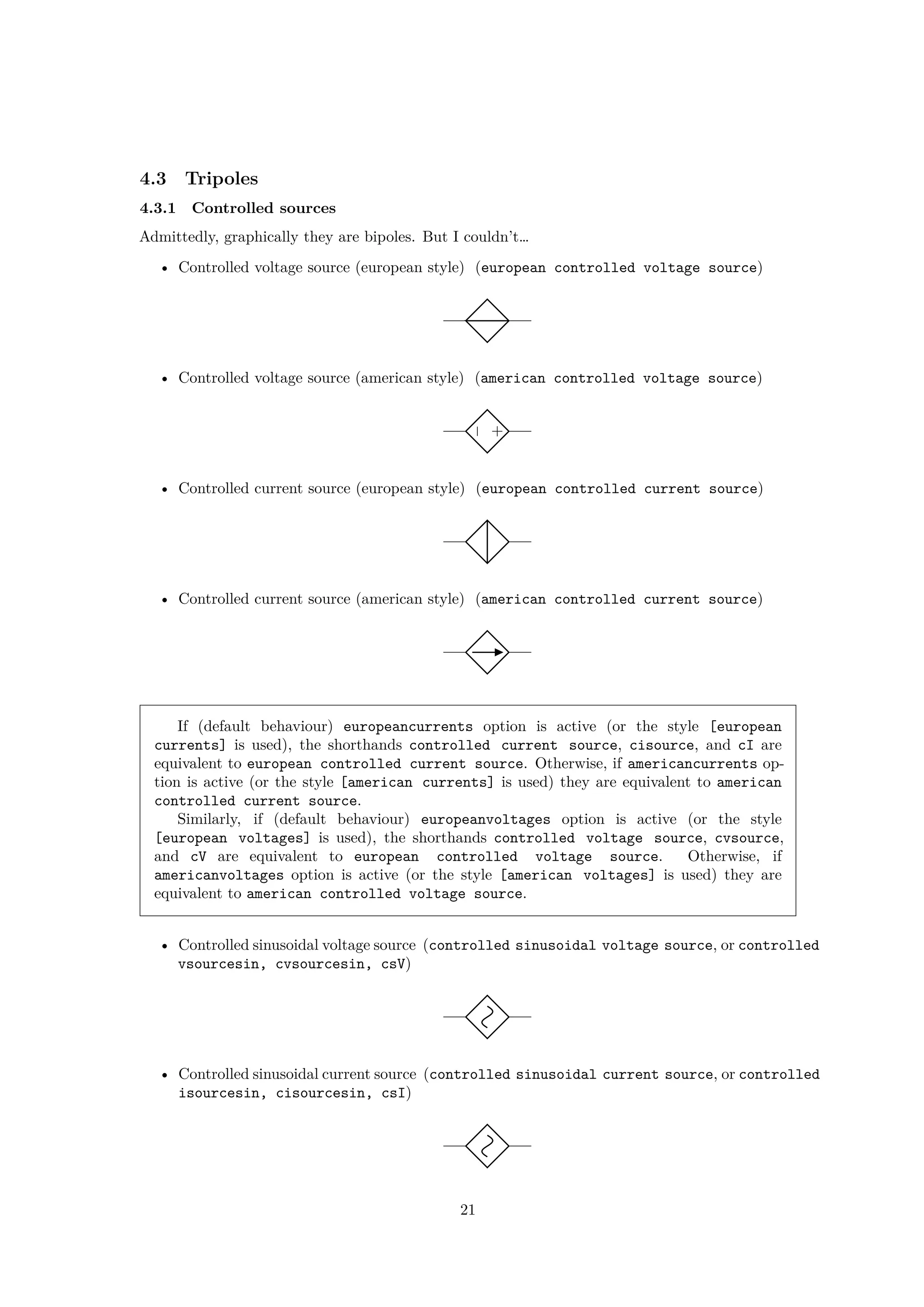 4.3 Tripoles
4.3.1 Controlled sources
Admittedly, graphically they are bipoles. But I couldn’t…
• Controlled voltage source (european style) (european controlled voltage source)
• Controlled voltage source (american style) (american controlled voltage source)
+
−
• Controlled current source (european style) (european controlled current source)
• Controlled current source (american style) (american controlled current source)
If (default behaviour) europeancurrents option is active (or the style [european
currents] is used), the shorthands controlled current source, cisource, and cI are
equivalent to european controlled current source. Otherwise, if americancurrents op-
tion is active (or the style [american currents] is used) they are equivalent to american
controlled current source.
Similarly, if (default behaviour) europeanvoltages option is active (or the style
[european voltages] is used), the shorthands controlled voltage source, cvsource,
and cV are equivalent to european controlled voltage source. Otherwise, if
americanvoltages option is active (or the style [american voltages] is used) they are
equivalent to american controlled voltage source.
• Controlled sinusoidal voltage source (controlled sinusoidal voltage source, or controlled
vsourcesin, cvsourcesin, csV)
• Controlled sinusoidal current source (controlled sinusoidal current source, or controlled
isourcesin, cisourcesin, csI)
21
 