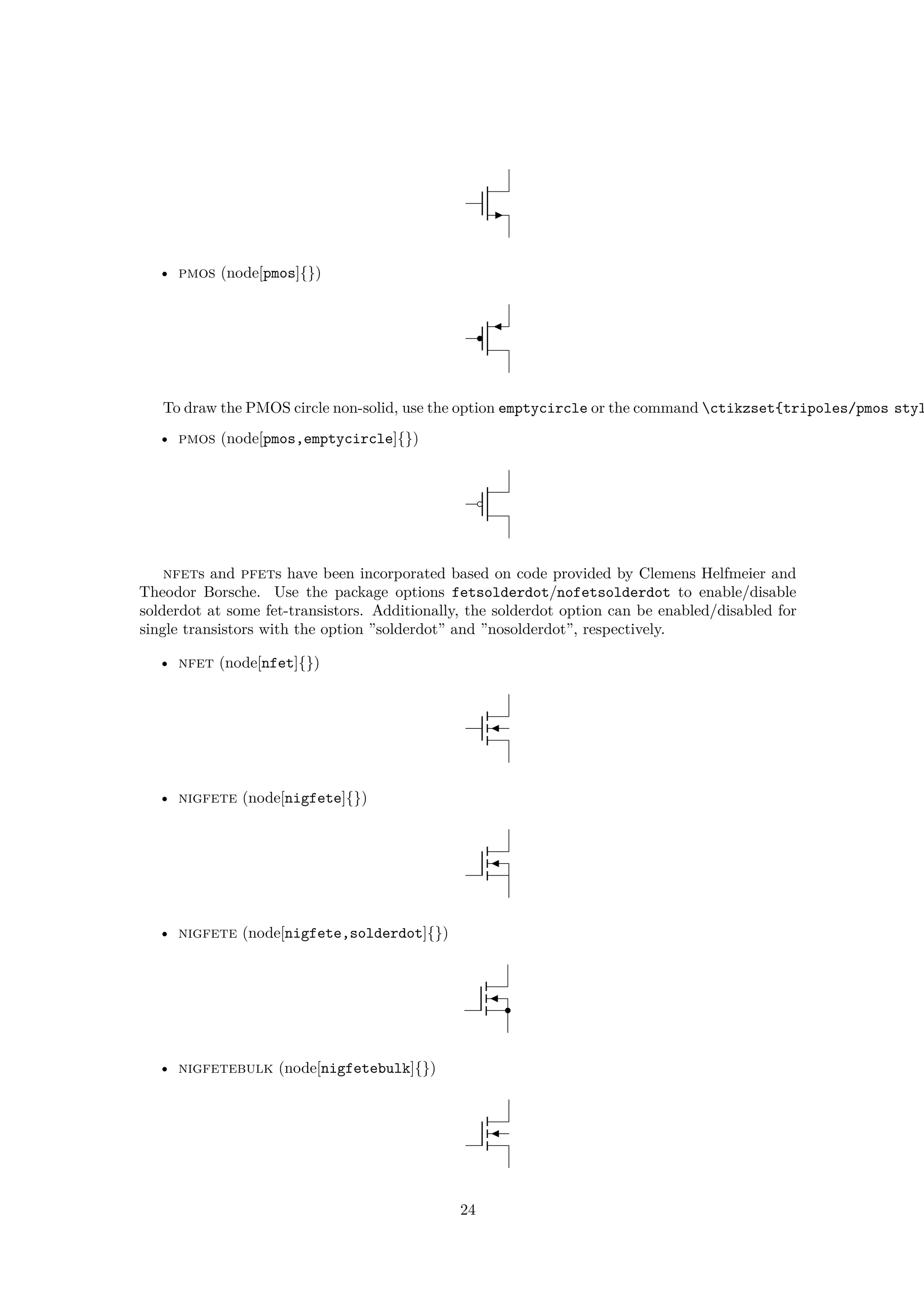 • pmos (node[pmos]{})
To draw the PMOS circle non-solid, use the option emptycircle or the command ctikzset{tripoles/pmos styl
• pmos (node[pmos,emptycircle]{})
nfets and pfets have been incorporated based on code provided by Clemens Helfmeier and
Theodor Borsche. Use the package options fetsolderdot/nofetsolderdot to enable/disable
solderdot at some fet-transistors. Additionally, the solderdot option can be enabled/disabled for
single transistors with the option ”solderdot” and ”nosolderdot”, respectively.
• nfet (node[nfet]{})
• nigfete (node[nigfete]{})
• nigfete (node[nigfete,solderdot]{})
• nigfetebulk (node[nigfetebulk]{})
24
 