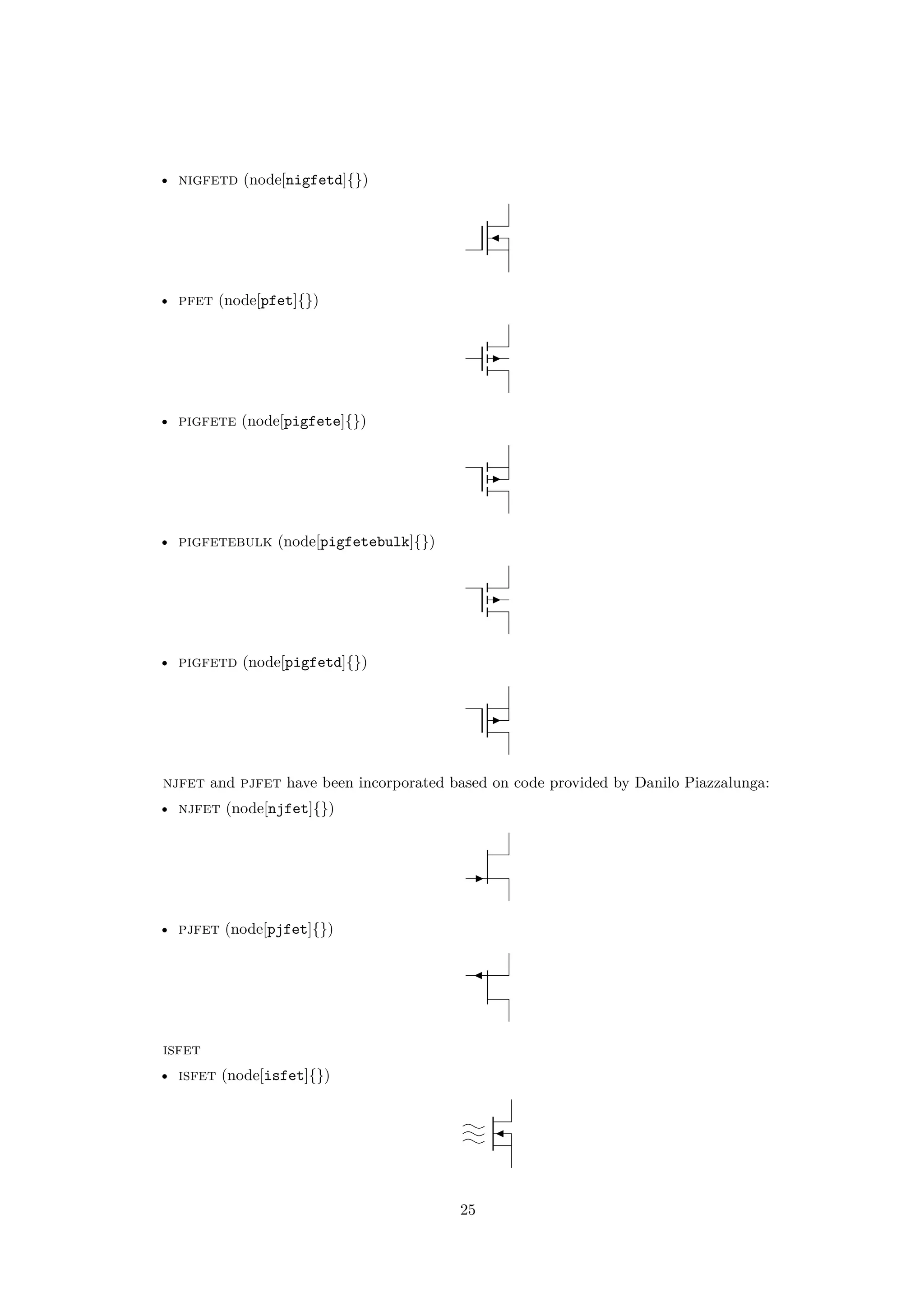 • nigfetd (node[nigfetd]{})
• pfet (node[pfet]{})
• pigfete (node[pigfete]{})
• pigfetebulk (node[pigfetebulk]{})
• pigfetd (node[pigfetd]{})
njfet and pjfet have been incorporated based on code provided by Danilo Piazzalunga:
• njfet (node[njfet]{})
• pjfet (node[pjfet]{})
isfet
• isfet (node[isfet]{})
25
 
