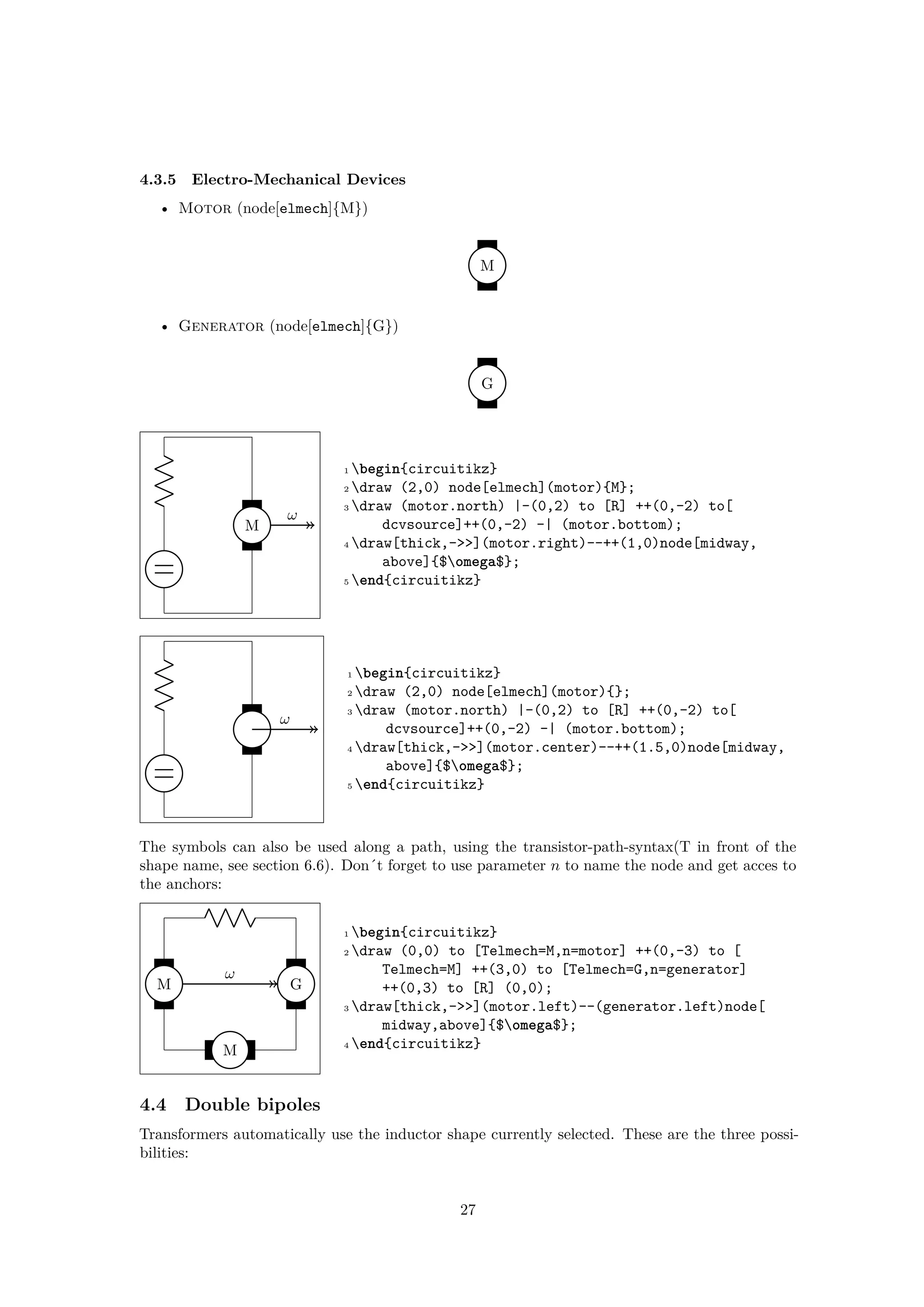 4.3.5 Electro-Mechanical Devices
• Motor (node[elmech]{M})
M
• Generator (node[elmech]{G})
G
M
ω
1 begin{circuitikz}
2 draw (2,0) node[elmech](motor){M};
3 draw (motor.north) |-(0,2) to [R] ++(0,-2) to[
dcvsource]++(0,-2) -| (motor.bottom);
4 draw[thick,->>](motor.right)--++(1,0)node[midway,
above]{$omega$};
5 end{circuitikz}
ω
1 begin{circuitikz}
2 draw (2,0) node[elmech](motor){};
3 draw (motor.north) |-(0,2) to [R] ++(0,-2) to[
dcvsource]++(0,-2) -| (motor.bottom);
4 draw[thick,->>](motor.center)--++(1.5,0)node[midway,
above]{$omega$};
5 end{circuitikz}
The symbols can also be used along a path, using the transistor-path-syntax(T in front of the
shape name, see section 6.6). Don´t forget to use parameter n to name the node and get acces to
the anchors:
M
M
G
ω
1 begin{circuitikz}
2 draw (0,0) to [Telmech=M,n=motor] ++(0,-3) to [
Telmech=M] ++(3,0) to [Telmech=G,n=generator]
++(0,3) to [R] (0,0);
3 draw[thick,->>](motor.left)--(generator.left)node[
midway,above]{$omega$};
4 end{circuitikz}
4.4 Double bipoles
Transformers automatically use the inductor shape currently selected. These are the three possi-
bilities:
27
 