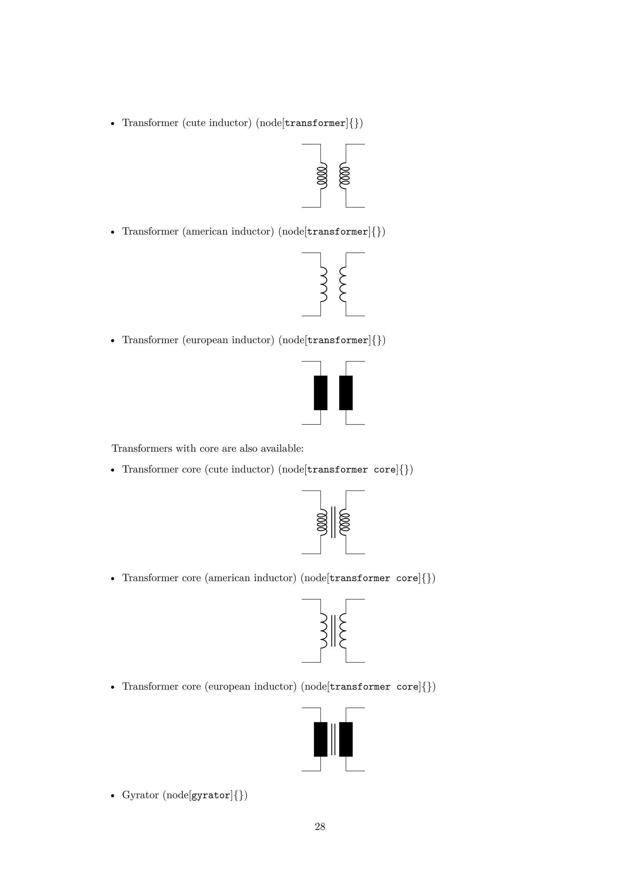 • Transformer (cute inductor) (node[transformer]{})
• Transformer (american inductor) (node[transformer]{})
• Transformer (european inductor) (node[transformer]{})
Transformers with core are also available:
• Transformer core (cute inductor) (node[transformer core]{})
• Transformer core (american inductor) (node[transformer core]{})
• Transformer core (european inductor) (node[transformer core]{})
• Gyrator (node[gyrator]{})
28
 