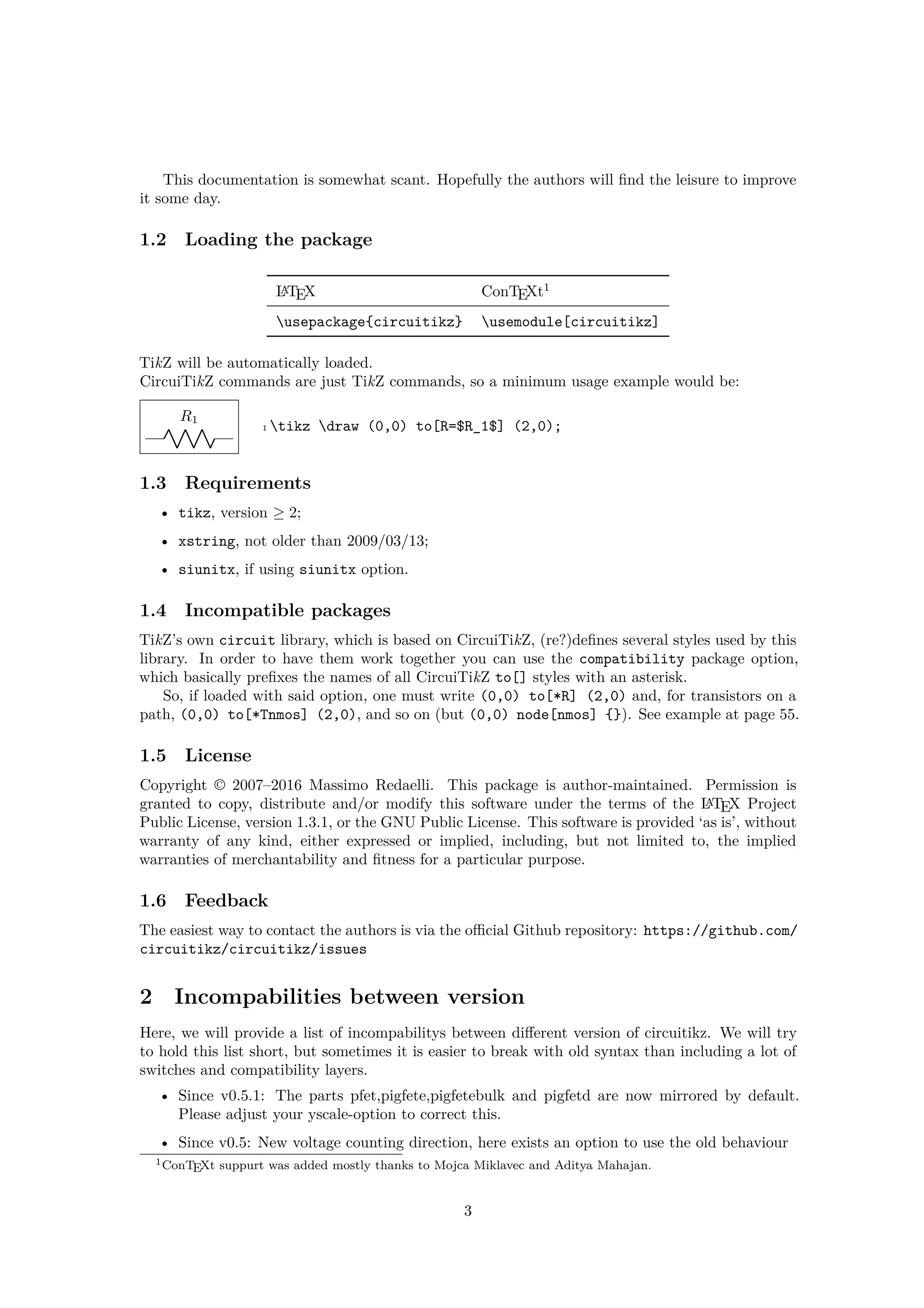 This documentation is somewhat scant. Hopefully the authors will find the leisure to improve
it some day.
1.2 Loading the package
LATEX ConTEXt1
usepackage{circuitikz} usemodule[circuitikz]
TikZ will be automatically loaded.
CircuiTikZ commands are just TikZ commands, so a minimum usage example would be:
R1
1 tikz draw (0,0) to[R=$R_1$] (2,0);
1.3 Requirements
• tikz, version ≥ 2;
• xstring, not older than 2009/03/13;
• siunitx, if using siunitx option.
1.4 Incompatible packages
TikZ’s own circuit library, which is based on CircuiTikZ, (re?)defines several styles used by this
library. In order to have them work together you can use the compatibility package option,
which basically prefixes the names of all CircuiTikZ to[] styles with an asterisk.
So, if loaded with said option, one must write (0,0) to[*R] (2,0) and, for transistors on a
path, (0,0) to[*Tnmos] (2,0), and so on (but (0,0) node[nmos] {}). See example at page 55.
1.5 License
Copyright © 2007–2016 Massimo Redaelli. This package is author-maintained. Permission is
granted to copy, distribute and/or modify this software under the terms of the LATEX Project
Public License, version 1.3.1, or the GNU Public License. This software is provided ‘as is’, without
warranty of any kind, either expressed or implied, including, but not limited to, the implied
warranties of merchantability and fitness for a particular purpose.
1.6 Feedback
The easiest way to contact the authors is via the official Github repository: https://github.com/
circuitikz/circuitikz/issues
2 Incompabilities between version
Here, we will provide a list of incompabilitys between different version of circuitikz. We will try
to hold this list short, but sometimes it is easier to break with old syntax than including a lot of
switches and compatibility layers.
• Since v0.5.1: The parts pfet,pigfete,pigfetebulk and pigfetd are now mirrored by default.
Please adjust your yscale-option to correct this.
• Since v0.5: New voltage counting direction, here exists an option to use the old behaviour
1ConTEXt suppurt was added mostly thanks to Mojca Miklavec and Aditya Mahajan.
3
 