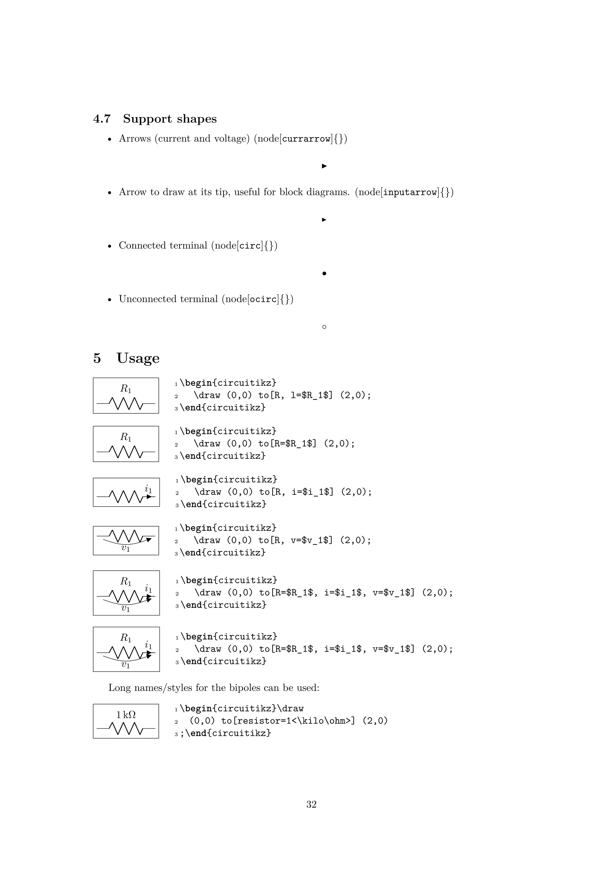 4.7 Support shapes
• Arrows (current and voltage) (node[currarrow]{})
• Arrow to draw at its tip, useful for block diagrams. (node[inputarrow]{})
• Connected terminal (node[circ]{})
• Unconnected terminal (node[ocirc]{})
5 Usage
R1
1 begin{circuitikz}
2 draw (0,0) to[R, l=$R_1$] (2,0);
3 end{circuitikz}
R1
1 begin{circuitikz}
2 draw (0,0) to[R=$R_1$] (2,0);
3 end{circuitikz}
i1
1 begin{circuitikz}
2 draw (0,0) to[R, i=$i_1$] (2,0);
3 end{circuitikz}
v1
1 begin{circuitikz}
2 draw (0,0) to[R, v=$v_1$] (2,0);
3 end{circuitikz}
R1
v1
i1
1 begin{circuitikz}
2 draw (0,0) to[R=$R_1$, i=$i_1$, v=$v_1$] (2,0);
3 end{circuitikz}
R1
v1
i1
1 begin{circuitikz}
2 draw (0,0) to[R=$R_1$, i=$i_1$, v=$v_1$] (2,0);
3 end{circuitikz}
Long names/styles for the bipoles can be used:
1 kΩ
1 begin{circuitikz}draw
2 (0,0) to[resistor=1<kiloohm>] (2,0)
3 ;end{circuitikz}
32
 