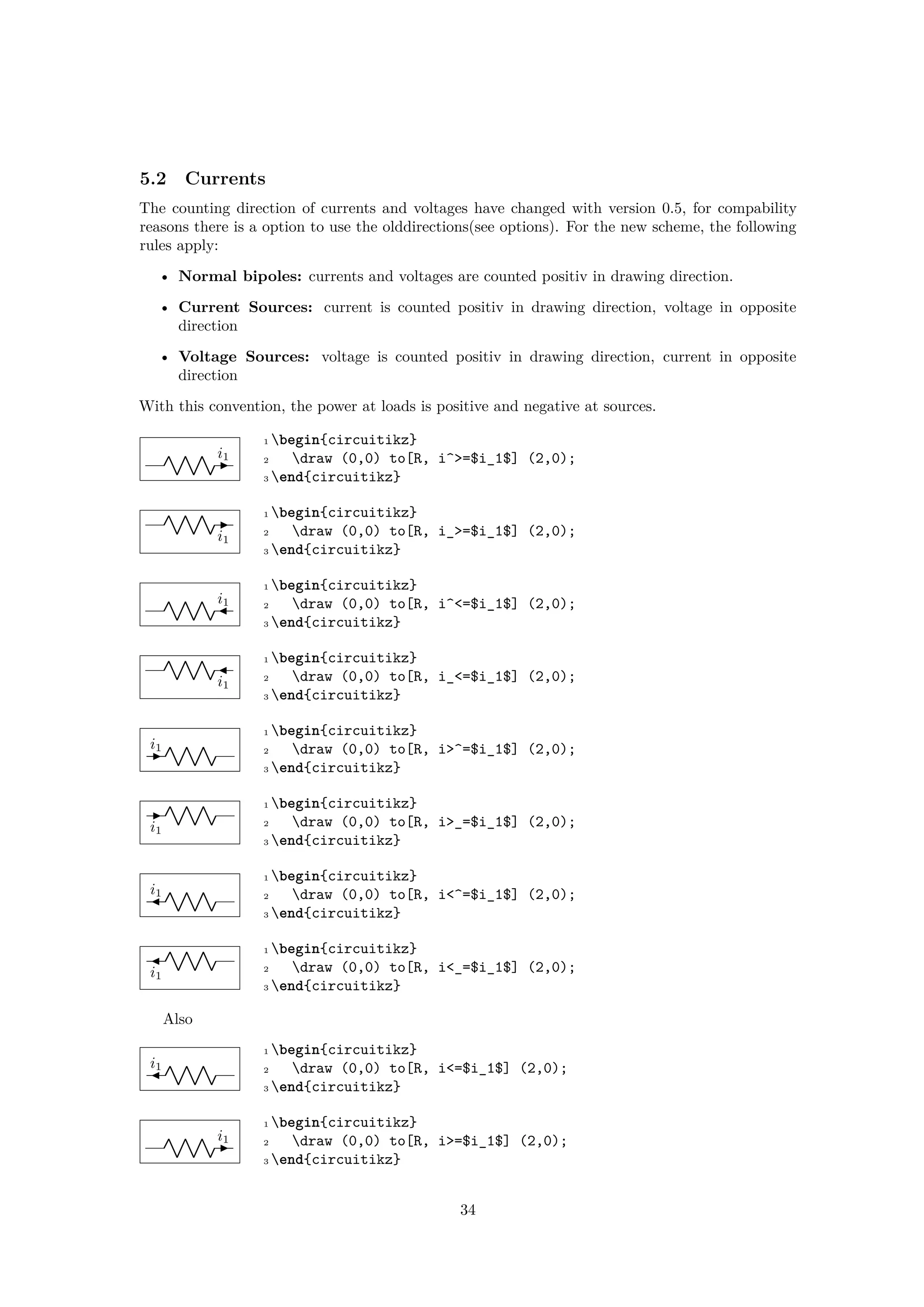 5.2 Currents
The counting direction of currents and voltages have changed with version 0.5, for compability
reasons there is a option to use the olddirections(see options). For the new scheme, the following
rules apply:
• Normal bipoles: currents and voltages are counted positiv in drawing direction.
• Current Sources: current is counted positiv in drawing direction, voltage in opposite
direction
• Voltage Sources: voltage is counted positiv in drawing direction, current in opposite
direction
With this convention, the power at loads is positive and negative at sources.
i1
1 begin{circuitikz}
2 draw (0,0) to[R, i^>=$i_1$] (2,0);
3 end{circuitikz}
i1
1 begin{circuitikz}
2 draw (0,0) to[R, i_>=$i_1$] (2,0);
3 end{circuitikz}
i1
1 begin{circuitikz}
2 draw (0,0) to[R, i^<=$i_1$] (2,0);
3 end{circuitikz}
i1
1 begin{circuitikz}
2 draw (0,0) to[R, i_<=$i_1$] (2,0);
3 end{circuitikz}
i1
1 begin{circuitikz}
2 draw (0,0) to[R, i>^=$i_1$] (2,0);
3 end{circuitikz}
i1
1 begin{circuitikz}
2 draw (0,0) to[R, i>_=$i_1$] (2,0);
3 end{circuitikz}
i1
1 begin{circuitikz}
2 draw (0,0) to[R, i<^=$i_1$] (2,0);
3 end{circuitikz}
i1
1 begin{circuitikz}
2 draw (0,0) to[R, i<_=$i_1$] (2,0);
3 end{circuitikz}
Also
i1
1 begin{circuitikz}
2 draw (0,0) to[R, i<=$i_1$] (2,0);
3 end{circuitikz}
i1
1 begin{circuitikz}
2 draw (0,0) to[R, i>=$i_1$] (2,0);
3 end{circuitikz}
34
 