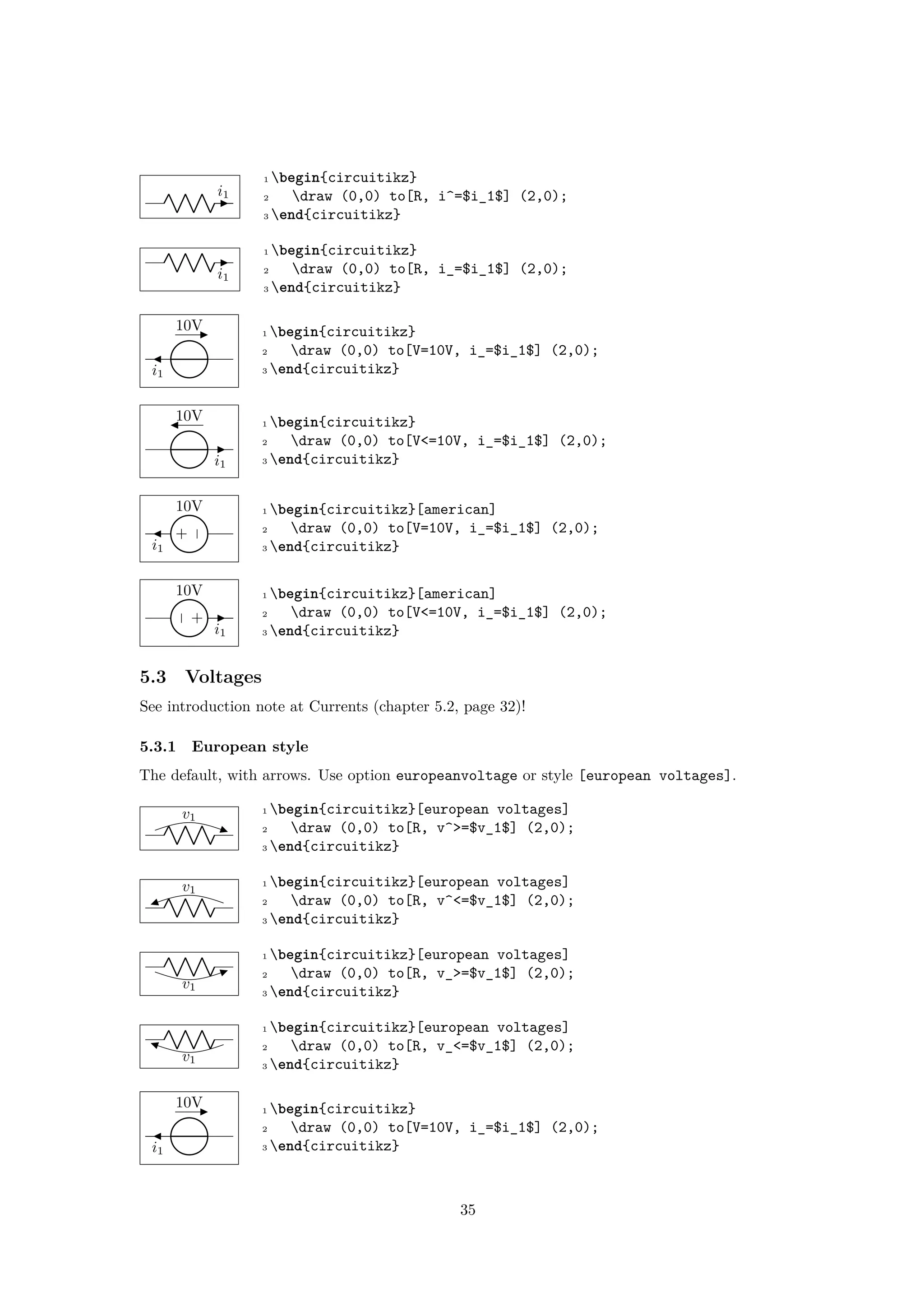 i1
1 begin{circuitikz}
2 draw (0,0) to[R, i^=$i_1$] (2,0);
3 end{circuitikz}
i1
1 begin{circuitikz}
2 draw (0,0) to[R, i_=$i_1$] (2,0);
3 end{circuitikz}
10V
i1
1 begin{circuitikz}
2 draw (0,0) to[V=10V, i_=$i_1$] (2,0);
3 end{circuitikz}
10V
i1
1 begin{circuitikz}
2 draw (0,0) to[V<=10V, i_=$i_1$] (2,0);
3 end{circuitikz}
−
+
10V
i1
1 begin{circuitikz}[american]
2 draw (0,0) to[V=10V, i_=$i_1$] (2,0);
3 end{circuitikz}
+
−
10V
i1
1 begin{circuitikz}[american]
2 draw (0,0) to[V<=10V, i_=$i_1$] (2,0);
3 end{circuitikz}
5.3 Voltages
See introduction note at Currents (chapter 5.2, page 32)!
5.3.1 European style
The default, with arrows. Use option europeanvoltage or style [european voltages].
v1
1 begin{circuitikz}[european voltages]
2 draw (0,0) to[R, v^>=$v_1$] (2,0);
3 end{circuitikz}
v1
1 begin{circuitikz}[european voltages]
2 draw (0,0) to[R, v^<=$v_1$] (2,0);
3 end{circuitikz}
v1
1 begin{circuitikz}[european voltages]
2 draw (0,0) to[R, v_>=$v_1$] (2,0);
3 end{circuitikz}
v1
1 begin{circuitikz}[european voltages]
2 draw (0,0) to[R, v_<=$v_1$] (2,0);
3 end{circuitikz}
10V
i1
1 begin{circuitikz}
2 draw (0,0) to[V=10V, i_=$i_1$] (2,0);
3 end{circuitikz}
35
 