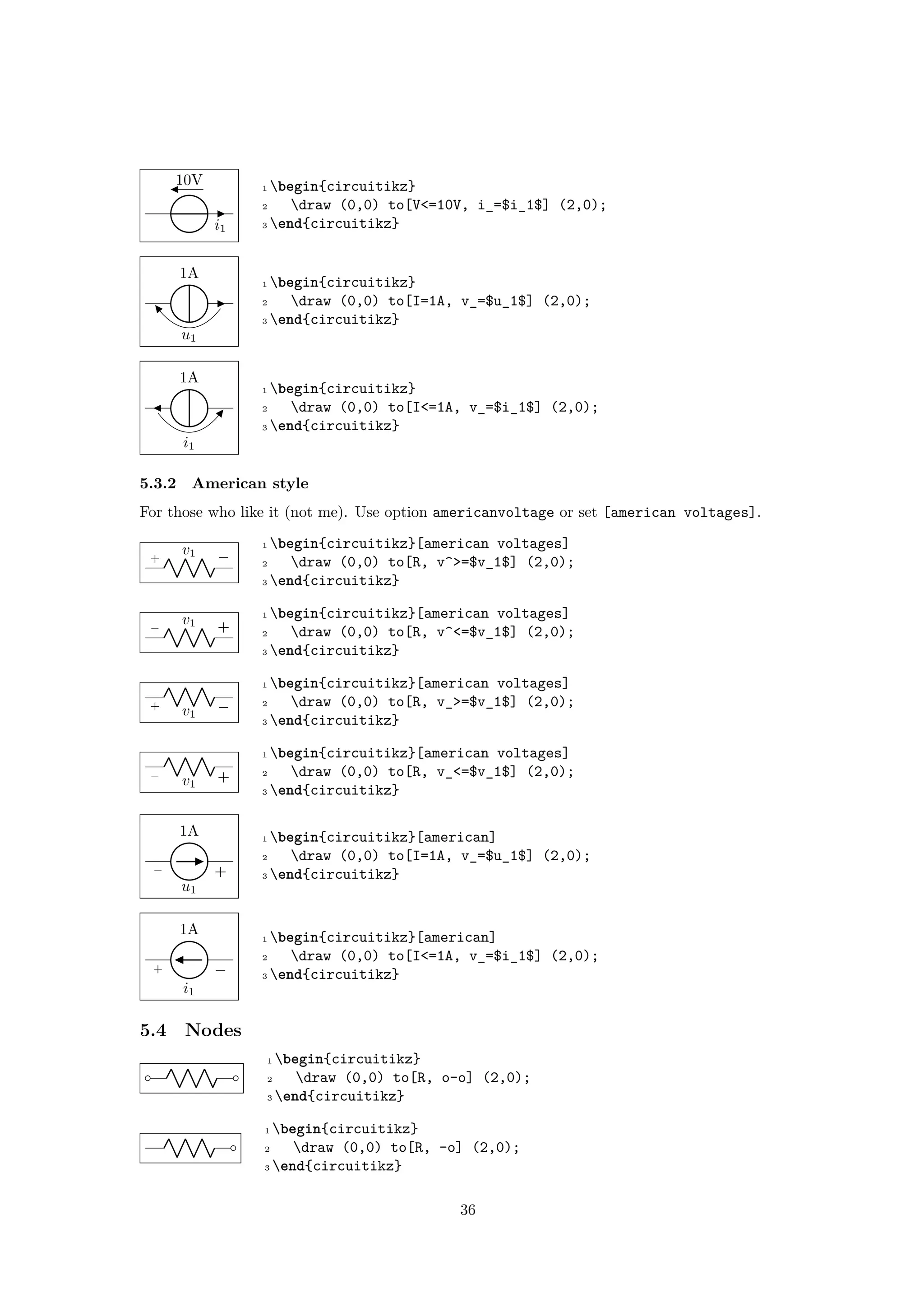 10V
i1
1 begin{circuitikz}
2 draw (0,0) to[V<=10V, i_=$i_1$] (2,0);
3 end{circuitikz}
u1
1A
1 begin{circuitikz}
2 draw (0,0) to[I=1A, v_=$u_1$] (2,0);
3 end{circuitikz}
i1
1A
1 begin{circuitikz}
2 draw (0,0) to[I<=1A, v_=$i_1$] (2,0);
3 end{circuitikz}
5.3.2 American style
For those who like it (not me). Use option americanvoltage or set [american voltages].
+ −v1
1 begin{circuitikz}[american voltages]
2 draw (0,0) to[R, v^>=$v_1$] (2,0);
3 end{circuitikz}
− +v1
1 begin{circuitikz}[american voltages]
2 draw (0,0) to[R, v^<=$v_1$] (2,0);
3 end{circuitikz}
+ −v1
1 begin{circuitikz}[american voltages]
2 draw (0,0) to[R, v_>=$v_1$] (2,0);
3 end{circuitikz}
− +v1
1 begin{circuitikz}[american voltages]
2 draw (0,0) to[R, v_<=$v_1$] (2,0);
3 end{circuitikz}
− +
u1
1A 1 begin{circuitikz}[american]
2 draw (0,0) to[I=1A, v_=$u_1$] (2,0);
3 end{circuitikz}
+ −
i1
1A 1 begin{circuitikz}[american]
2 draw (0,0) to[I<=1A, v_=$i_1$] (2,0);
3 end{circuitikz}
5.4 Nodes
1 begin{circuitikz}
2 draw (0,0) to[R, o-o] (2,0);
3 end{circuitikz}
1 begin{circuitikz}
2 draw (0,0) to[R, -o] (2,0);
3 end{circuitikz}
36
 