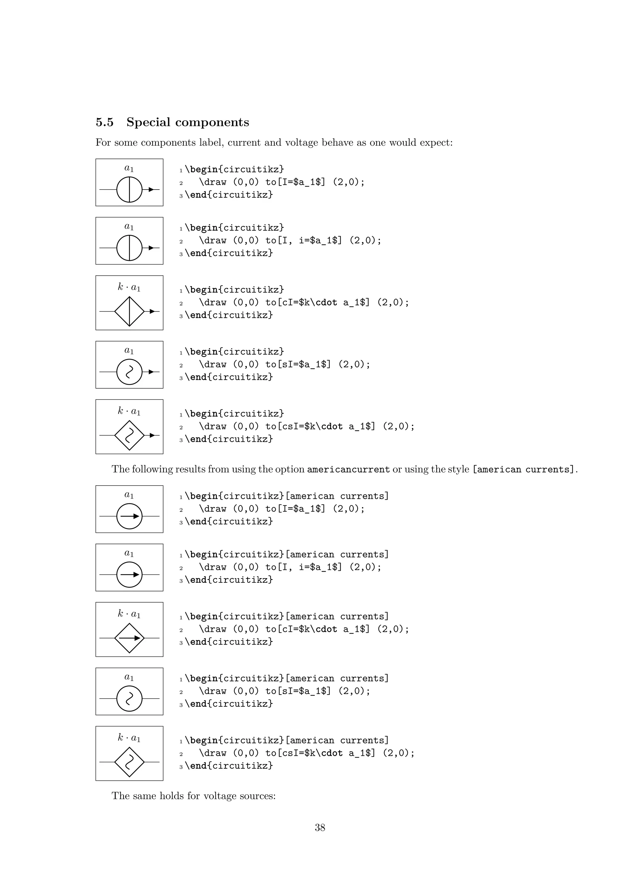 5.5 Special components
For some components label, current and voltage behave as one would expect:
a1 1 begin{circuitikz}
2 draw (0,0) to[I=$a_1$] (2,0);
3 end{circuitikz}
a1 1 begin{circuitikz}
2 draw (0,0) to[I, i=$a_1$] (2,0);
3 end{circuitikz}
k · a1 1 begin{circuitikz}
2 draw (0,0) to[cI=$kcdot a_1$] (2,0);
3 end{circuitikz}
a1 1 begin{circuitikz}
2 draw (0,0) to[sI=$a_1$] (2,0);
3 end{circuitikz}
k · a1 1 begin{circuitikz}
2 draw (0,0) to[csI=$kcdot a_1$] (2,0);
3 end{circuitikz}
The following results from using the option americancurrent or using the style [american currents].
a1 1 begin{circuitikz}[american currents]
2 draw (0,0) to[I=$a_1$] (2,0);
3 end{circuitikz}
a1 1 begin{circuitikz}[american currents]
2 draw (0,0) to[I, i=$a_1$] (2,0);
3 end{circuitikz}
k · a1 1 begin{circuitikz}[american currents]
2 draw (0,0) to[cI=$kcdot a_1$] (2,0);
3 end{circuitikz}
a1 1 begin{circuitikz}[american currents]
2 draw (0,0) to[sI=$a_1$] (2,0);
3 end{circuitikz}
k · a1 1 begin{circuitikz}[american currents]
2 draw (0,0) to[csI=$kcdot a_1$] (2,0);
3 end{circuitikz}
The same holds for voltage sources:
38
 