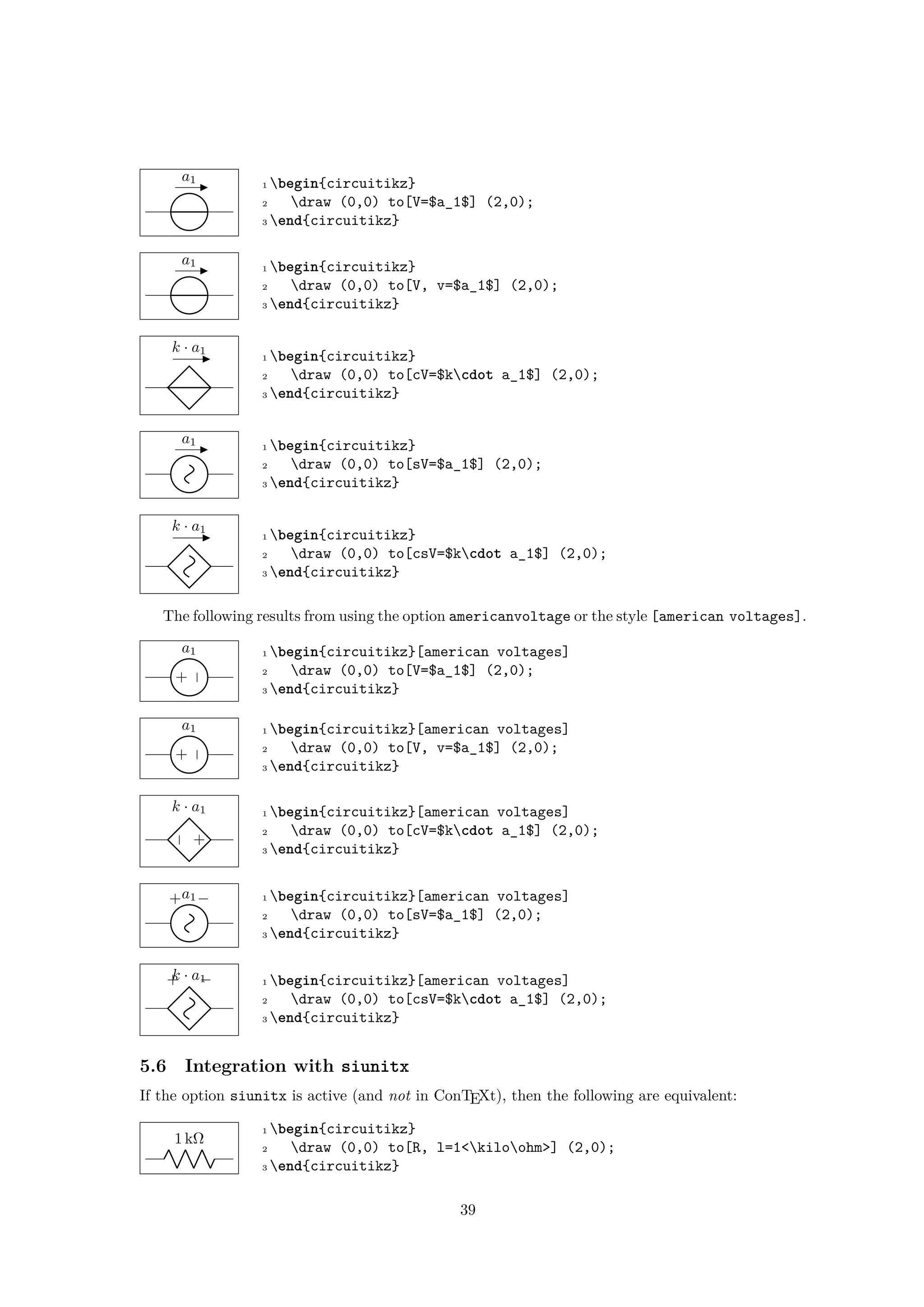 a1 1 begin{circuitikz}
2 draw (0,0) to[V=$a_1$] (2,0);
3 end{circuitikz}
a1 1 begin{circuitikz}
2 draw (0,0) to[V, v=$a_1$] (2,0);
3 end{circuitikz}
k · a1
1 begin{circuitikz}
2 draw (0,0) to[cV=$kcdot a_1$] (2,0);
3 end{circuitikz}
a1 1 begin{circuitikz}
2 draw (0,0) to[sV=$a_1$] (2,0);
3 end{circuitikz}
k · a1
1 begin{circuitikz}
2 draw (0,0) to[csV=$kcdot a_1$] (2,0);
3 end{circuitikz}
The following results from using the option americanvoltage or the style [american voltages].
−
+
a1 1 begin{circuitikz}[american voltages]
2 draw (0,0) to[V=$a_1$] (2,0);
3 end{circuitikz}
−
+
a1 1 begin{circuitikz}[american voltages]
2 draw (0,0) to[V, v=$a_1$] (2,0);
3 end{circuitikz}
+
−
k · a1 1 begin{circuitikz}[american voltages]
2 draw (0,0) to[cV=$kcdot a_1$] (2,0);
3 end{circuitikz}
+ −a1 1 begin{circuitikz}[american voltages]
2 draw (0,0) to[sV=$a_1$] (2,0);
3 end{circuitikz}
+ −k · a1 1 begin{circuitikz}[american voltages]
2 draw (0,0) to[csV=$kcdot a_1$] (2,0);
3 end{circuitikz}
5.6 Integration with siunitx
If the option siunitx is active (and not in ConTEXt), then the following are equivalent:
1 kΩ
1 begin{circuitikz}
2 draw (0,0) to[R, l=1<kiloohm>] (2,0);
3 end{circuitikz}
39
 