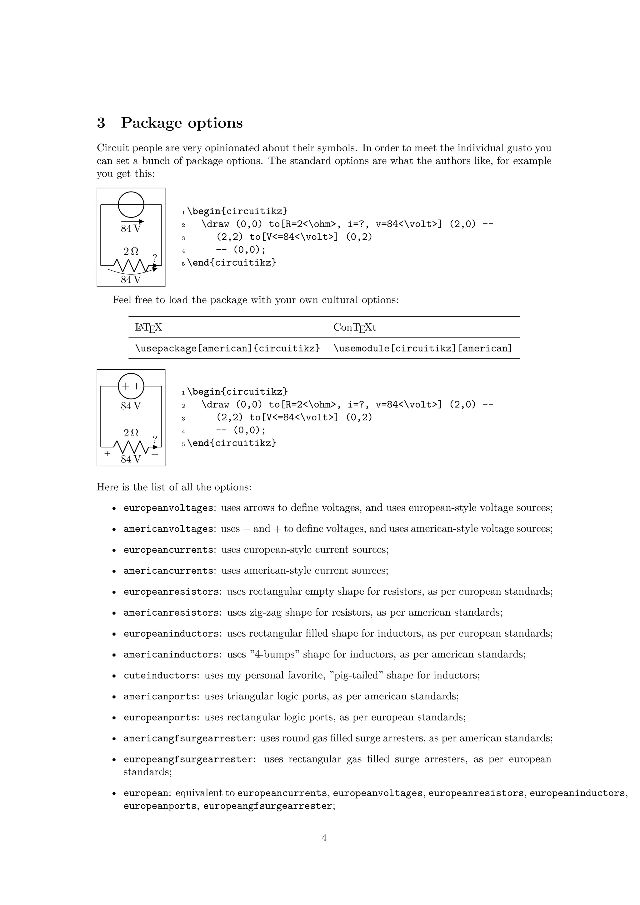 3 Package options
Circuit people are very opinionated about their symbols. In order to meet the individual gusto you
can set a bunch of package options. The standard options are what the authors like, for example
you get this:
2 Ω
84 V
?
84 V
1 begin{circuitikz}
2 draw (0,0) to[R=2<ohm>, i=?, v=84<volt>] (2,0) --
3 (2,2) to[V<=84<volt>] (0,2)
4 -- (0,0);
5 end{circuitikz}
Feel free to load the package with your own cultural options:
LATEX ConTEXt
usepackage[american]{circuitikz} usemodule[circuitikz][american]
2 Ω
+ −
84 V
?
+
−
84 V
1 begin{circuitikz}
2 draw (0,0) to[R=2<ohm>, i=?, v=84<volt>] (2,0) --
3 (2,2) to[V<=84<volt>] (0,2)
4 -- (0,0);
5 end{circuitikz}
Here is the list of all the options:
• europeanvoltages: uses arrows to define voltages, and uses european-style voltage sources;
• americanvoltages: uses − and + to define voltages, and uses american-style voltage sources;
• europeancurrents: uses european-style current sources;
• americancurrents: uses american-style current sources;
• europeanresistors: uses rectangular empty shape for resistors, as per european standards;
• americanresistors: uses zig-zag shape for resistors, as per american standards;
• europeaninductors: uses rectangular filled shape for inductors, as per european standards;
• americaninductors: uses ”4-bumps” shape for inductors, as per american standards;
• cuteinductors: uses my personal favorite, ”pig-tailed” shape for inductors;
• americanports: uses triangular logic ports, as per american standards;
• europeanports: uses rectangular logic ports, as per european standards;
• americangfsurgearrester: uses round gas filled surge arresters, as per american standards;
• europeangfsurgearrester: uses rectangular gas filled surge arresters, as per european
standards;
• european: equivalent to europeancurrents, europeanvoltages, europeanresistors, europeaninductors,
europeanports, europeangfsurgearrester;
4
 