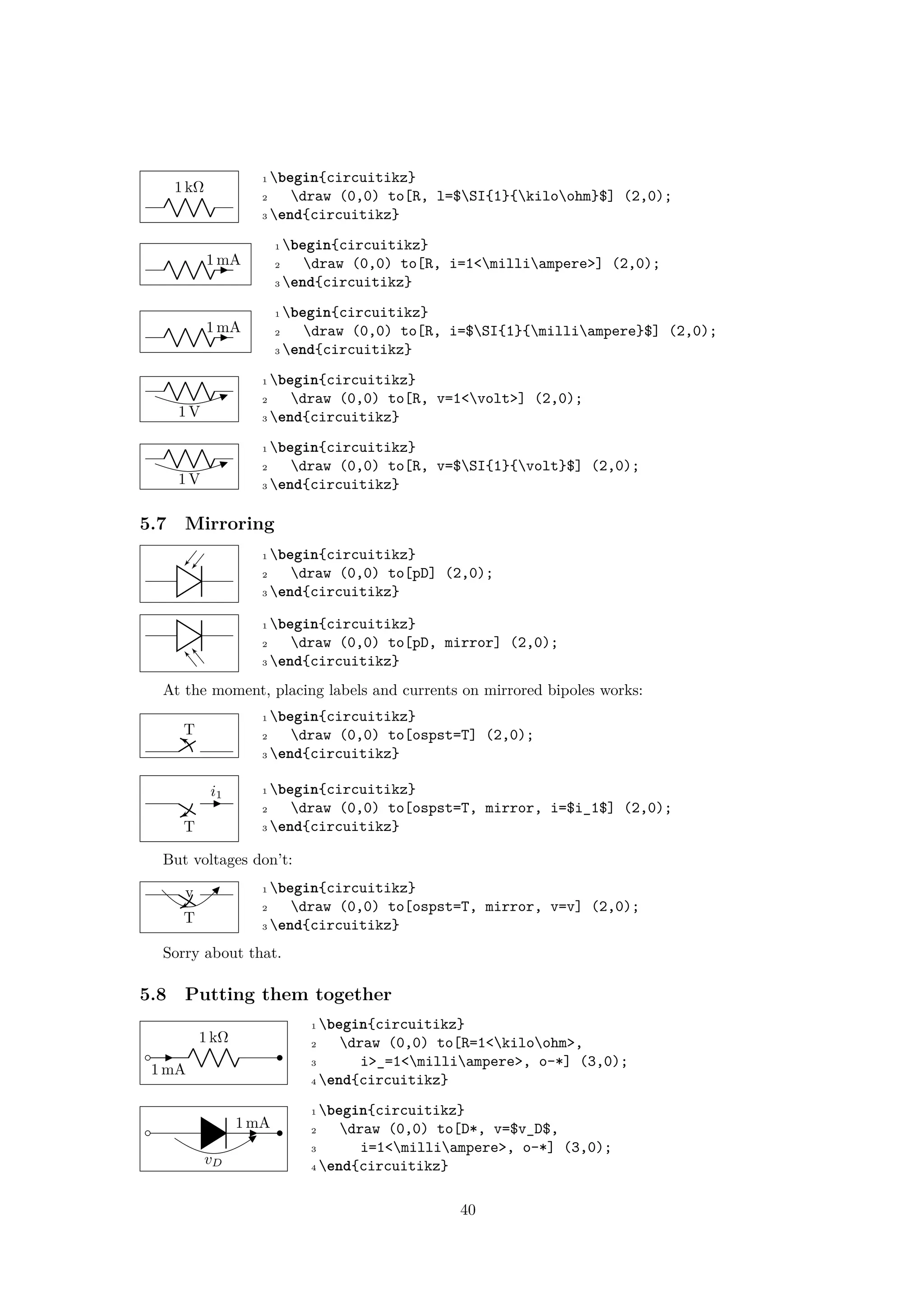 1 kΩ
1 begin{circuitikz}
2 draw (0,0) to[R, l=$SI{1}{kiloohm}$] (2,0);
3 end{circuitikz}
1 mA
1 begin{circuitikz}
2 draw (0,0) to[R, i=1<milliampere>] (2,0);
3 end{circuitikz}
1 mA
1 begin{circuitikz}
2 draw (0,0) to[R, i=$SI{1}{milliampere}$] (2,0);
3 end{circuitikz}
1 V
1 begin{circuitikz}
2 draw (0,0) to[R, v=1<volt>] (2,0);
3 end{circuitikz}
1 V
1 begin{circuitikz}
2 draw (0,0) to[R, v=$SI{1}{volt}$] (2,0);
3 end{circuitikz}
5.7 Mirroring
1 begin{circuitikz}
2 draw (0,0) to[pD] (2,0);
3 end{circuitikz}
1 begin{circuitikz}
2 draw (0,0) to[pD, mirror] (2,0);
3 end{circuitikz}
At the moment, placing labels and currents on mirrored bipoles works:
T
1 begin{circuitikz}
2 draw (0,0) to[ospst=T] (2,0);
3 end{circuitikz}
T
i1 1 begin{circuitikz}
2 draw (0,0) to[ospst=T, mirror, i=$i_1$] (2,0);
3 end{circuitikz}
But voltages don’t:
T
v 1 begin{circuitikz}
2 draw (0,0) to[ospst=T, mirror, v=v] (2,0);
3 end{circuitikz}
Sorry about that.
5.8 Putting them together
1 kΩ
1 mA
1 begin{circuitikz}
2 draw (0,0) to[R=1<kiloohm>,
3 i>_=1<milliampere>, o-*] (3,0);
4 end{circuitikz}
vD
1 mA
1 begin{circuitikz}
2 draw (0,0) to[D*, v=$v_D$,
3 i=1<milliampere>, o-*] (3,0);
4 end{circuitikz}
40
 