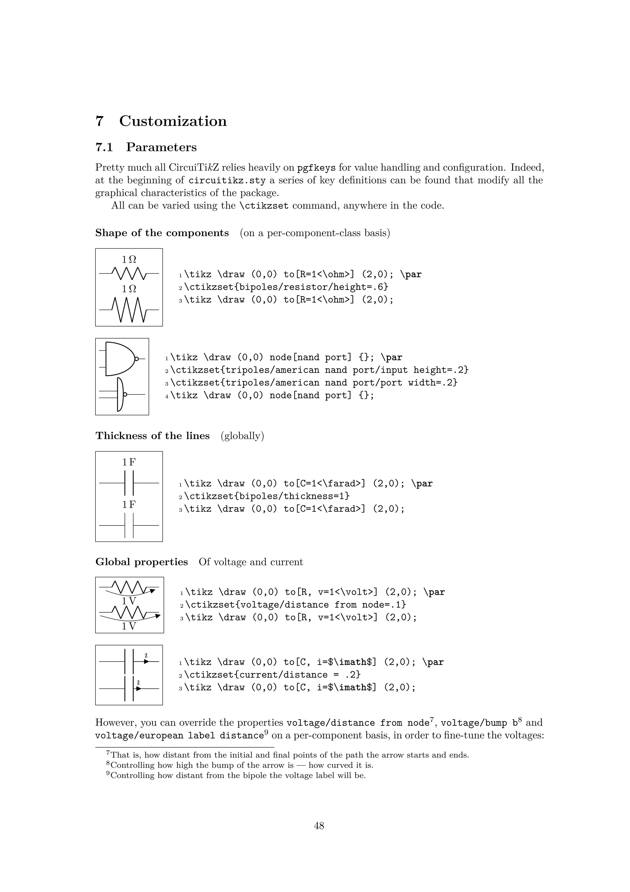 7 Customization
7.1 Parameters
Pretty much all CircuiTikZ relies heavily on pgfkeys for value handling and configuration. Indeed,
at the beginning of circuitikz.sty a series of key definitions can be found that modify all the
graphical characteristics of the package.
All can be varied using the ctikzset command, anywhere in the code.
Shape of the components (on a per-component-class basis)
1 Ω
1 Ω
1 tikz draw (0,0) to[R=1<ohm>] (2,0); par
2 ctikzset{bipoles/resistor/height=.6}
3 tikz draw (0,0) to[R=1<ohm>] (2,0);
1 tikz draw (0,0) node[nand port] {}; par
2 ctikzset{tripoles/american nand port/input height=.2}
3 ctikzset{tripoles/american nand port/port width=.2}
4 tikz draw (0,0) node[nand port] {};
Thickness of the lines (globally)
1 F
1 F
1 tikz draw (0,0) to[C=1<farad>] (2,0); par
2 ctikzset{bipoles/thickness=1}
3 tikz draw (0,0) to[C=1<farad>] (2,0);
Global properties Of voltage and current
1 V
1 V
1 tikz draw (0,0) to[R, v=1<volt>] (2,0); par
2 ctikzset{voltage/distance from node=.1}
3 tikz draw (0,0) to[R, v=1<volt>] (2,0);
ı
ı
1 tikz draw (0,0) to[C, i=$imath$] (2,0); par
2 ctikzset{current/distance = .2}
3 tikz draw (0,0) to[C, i=$imath$] (2,0);
However, you can override the properties voltage/distance from node7
, voltage/bump b8
and
voltage/european label distance9
on a per-component basis, in order to fine-tune the voltages:
7That is, how distant from the initial and final points of the path the arrow starts and ends.
8Controlling how high the bump of the arrow is — how curved it is.
9Controlling how distant from the bipole the voltage label will be.
48
 