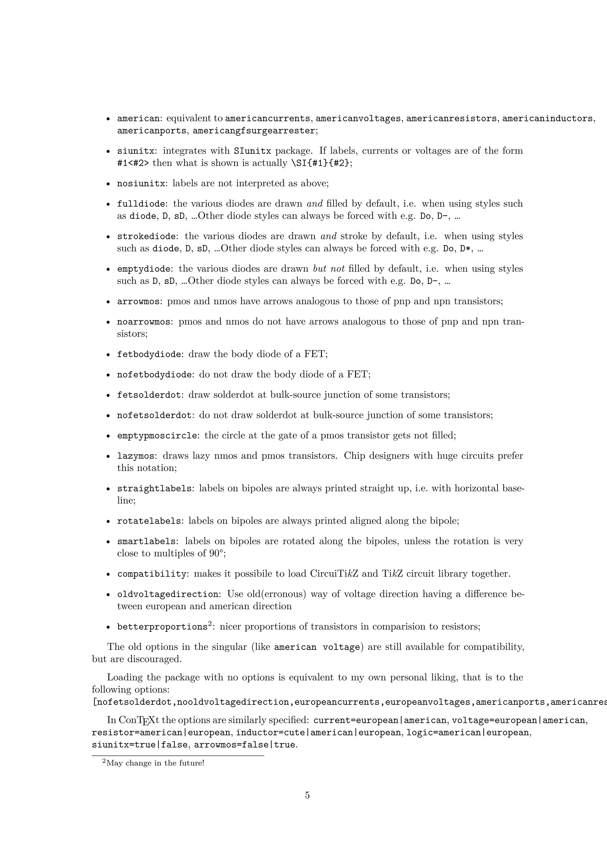 • american: equivalent to americancurrents, americanvoltages, americanresistors, americaninductors,
americanports, americangfsurgearrester;
• siunitx: integrates with SIunitx package. If labels, currents or voltages are of the form
#1<#2> then what is shown is actually SI{#1}{#2};
• nosiunitx: labels are not interpreted as above;
• fulldiode: the various diodes are drawn and filled by default, i.e. when using styles such
as diode, D, sD, …Other diode styles can always be forced with e.g. Do, D-, …
• strokediode: the various diodes are drawn and stroke by default, i.e. when using styles
such as diode, D, sD, …Other diode styles can always be forced with e.g. Do, D*, …
• emptydiode: the various diodes are drawn but not filled by default, i.e. when using styles
such as D, sD, …Other diode styles can always be forced with e.g. Do, D-, …
• arrowmos: pmos and nmos have arrows analogous to those of pnp and npn transistors;
• noarrowmos: pmos and nmos do not have arrows analogous to those of pnp and npn tran-
sistors;
• fetbodydiode: draw the body diode of a FET;
• nofetbodydiode: do not draw the body diode of a FET;
• fetsolderdot: draw solderdot at bulk-source junction of some transistors;
• nofetsolderdot: do not draw solderdot at bulk-source junction of some transistors;
• emptypmoscircle: the circle at the gate of a pmos transistor gets not filled;
• lazymos: draws lazy nmos and pmos transistors. Chip designers with huge circuits prefer
this notation;
• straightlabels: labels on bipoles are always printed straight up, i.e. with horizontal base-
line;
• rotatelabels: labels on bipoles are always printed aligned along the bipole;
• smartlabels: labels on bipoles are rotated along the bipoles, unless the rotation is very
close to multiples of 90°;
• compatibility: makes it possibile to load CircuiTikZ and TikZ circuit library together.
• oldvoltagedirection: Use old(erronous) way of voltage direction having a difference be-
tween european and american direction
• betterproportions2
: nicer proportions of transistors in comparision to resistors;
The old options in the singular (like american voltage) are still available for compatibility,
but are discouraged.
Loading the package with no options is equivalent to my own personal liking, that is to the
following options:
[nofetsolderdot,nooldvoltagedirection,europeancurrents,europeanvoltages,americanports,americanres
In ConTEXt the options are similarly specified: current=european|american, voltage=european|american,
resistor=american|european, inductor=cute|american|european, logic=american|european,
siunitx=true|false, arrowmos=false|true.
2May change in the future!
5
 