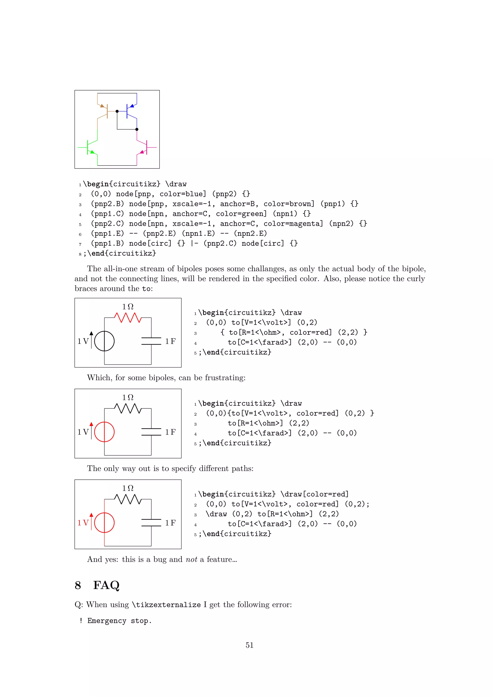 1 begin{circuitikz} draw
2 (0,0) node[pnp, color=blue] (pnp2) {}
3 (pnp2.B) node[pnp, xscale=-1, anchor=B, color=brown] (pnp1) {}
4 (pnp1.C) node[npn, anchor=C, color=green] (npn1) {}
5 (pnp2.C) node[npn, xscale=-1, anchor=C, color=magenta] (npn2) {}
6 (pnp1.E) -- (pnp2.E) (npn1.E) -- (npn2.E)
7 (pnp1.B) node[circ] {} |- (pnp2.C) node[circ] {}
8 ;end{circuitikz}
The all-in-one stream of bipoles poses some challanges, as only the actual body of the bipole,
and not the connecting lines, will be rendered in the specified color. Also, please notice the curly
braces around the to:
1 V
1 Ω
1 F
1 begin{circuitikz} draw
2 (0,0) to[V=1<volt>] (0,2)
3 { to[R=1<ohm>, color=red] (2,2) }
4 to[C=1<farad>] (2,0) -- (0,0)
5 ;end{circuitikz}
Which, for some bipoles, can be frustrating:
1 V
1 Ω
1 F
1 begin{circuitikz} draw
2 (0,0){to[V=1<volt>, color=red] (0,2) }
3 to[R=1<ohm>] (2,2)
4 to[C=1<farad>] (2,0) -- (0,0)
5 ;end{circuitikz}
The only way out is to specify different paths:
1 V
1 Ω
1 F
1 begin{circuitikz} draw[color=red]
2 (0,0) to[V=1<volt>, color=red] (0,2);
3 draw (0,2) to[R=1<ohm>] (2,2)
4 to[C=1<farad>] (2,0) -- (0,0)
5 ;end{circuitikz}
And yes: this is a bug and not a feature…
8 FAQ
Q: When using tikzexternalize I get the following error:
! Emergency stop.
51
 
