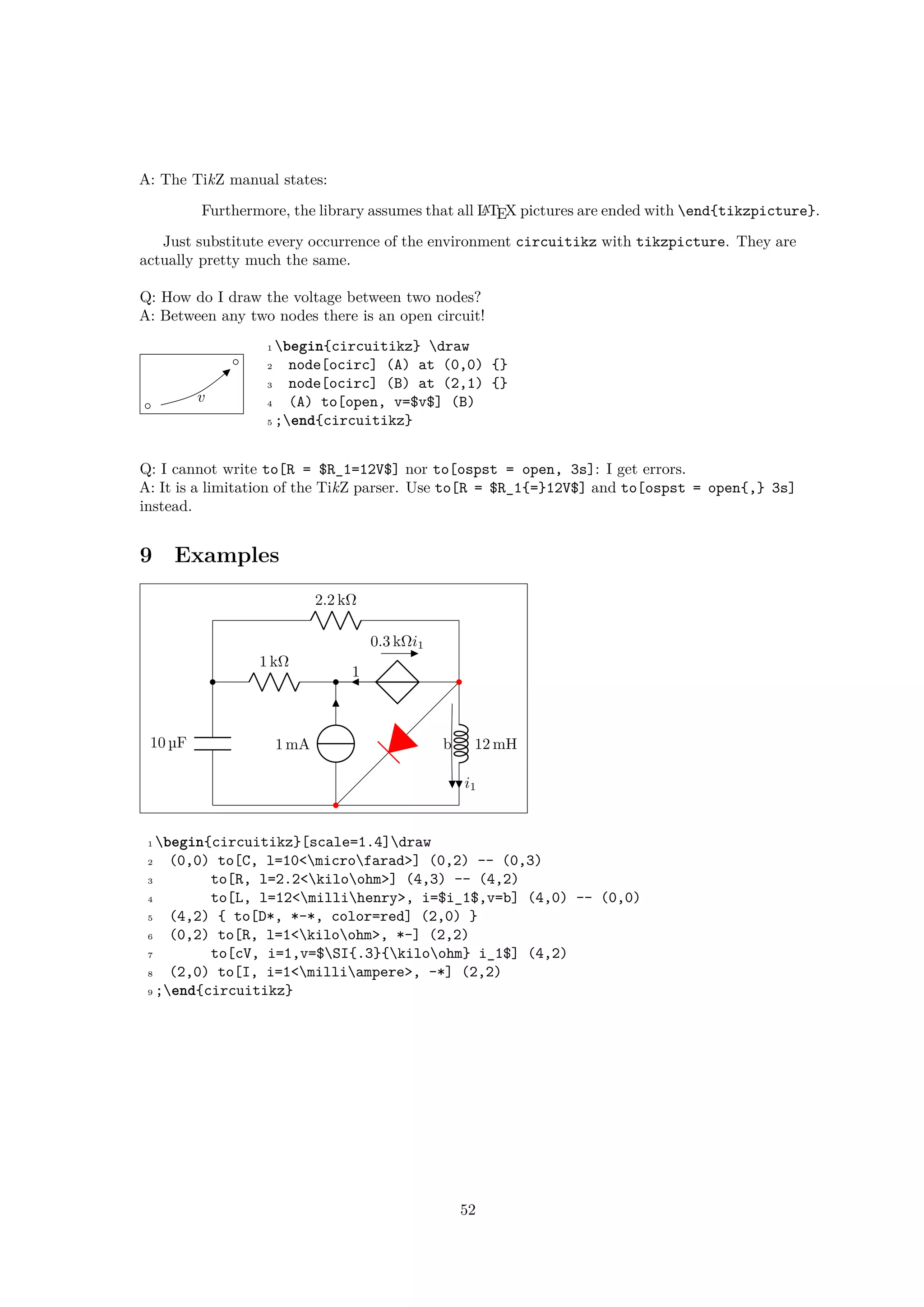 A: The TikZ manual states:
Furthermore, the library assumes that all LATEX pictures are ended with end{tikzpicture}.
Just substitute every occurrence of the environment circuitikz with tikzpicture. They are
actually pretty much the same.
Q: How do I draw the voltage between two nodes?
A: Between any two nodes there is an open circuit!
v
1 begin{circuitikz} draw
2 node[ocirc] (A) at (0,0) {}
3 node[ocirc] (B) at (2,1) {}
4 (A) to[open, v=$v$] (B)
5 ;end{circuitikz}
Q: I cannot write to[R = $R_1=12V$] nor to[ospst = open, 3s]: I get errors.
A: It is a limitation of the TikZ parser. Use to[R = $R_1{=}12V$] and to[ospst = open{,} 3s]
instead.
9 Examples
10 µF
2.2 kΩ
12 mHb
i1
1 kΩ
0.3 kΩi1
1
1 mA
1 begin{circuitikz}[scale=1.4]draw
2 (0,0) to[C, l=10<microfarad>] (0,2) -- (0,3)
3 to[R, l=2.2<kiloohm>] (4,3) -- (4,2)
4 to[L, l=12<millihenry>, i=$i_1$,v=b] (4,0) -- (0,0)
5 (4,2) { to[D*, *-*, color=red] (2,0) }
6 (0,2) to[R, l=1<kiloohm>, *-] (2,2)
7 to[cV, i=1,v=$SI{.3}{kiloohm} i_1$] (4,2)
8 (2,0) to[I, i=1<milliampere>, -*] (2,2)
9 ;end{circuitikz}
52
 