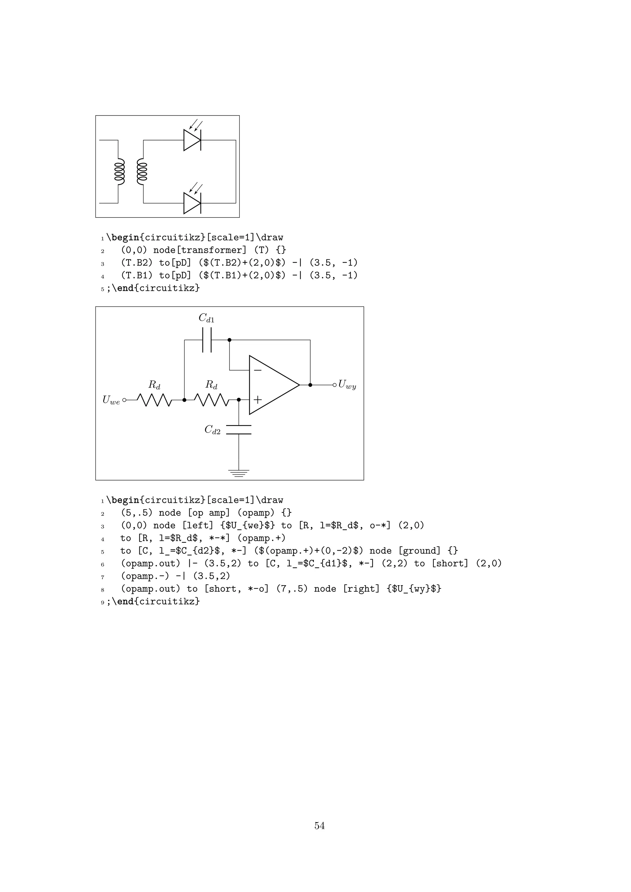 1 begin{circuitikz}[scale=1]draw
2 (0,0) node[transformer] (T) {}
3 (T.B2) to[pD] ($(T.B2)+(2,0)$) -| (3.5, -1)
4 (T.B1) to[pD] ($(T.B1)+(2,0)$) -| (3.5, -1)
5 ;end{circuitikz}
−
+Uwe
Rd Rd
Cd2
Cd1
Uwy
1 begin{circuitikz}[scale=1]draw
2 (5,.5) node [op amp] (opamp) {}
3 (0,0) node [left] {$U_{we}$} to [R, l=$R_d$, o-*] (2,0)
4 to [R, l=$R_d$, *-*] (opamp.+)
5 to [C, l_=$C_{d2}$, *-] ($(opamp.+)+(0,-2)$) node [ground] {}
6 (opamp.out) |- (3.5,2) to [C, l_=$C_{d1}$, *-] (2,2) to [short] (2,0)
7 (opamp.-) -| (3.5,2)
8 (opamp.out) to [short, *-o] (7,.5) node [right] {$U_{wy}$}
9 ;end{circuitikz}
54
 