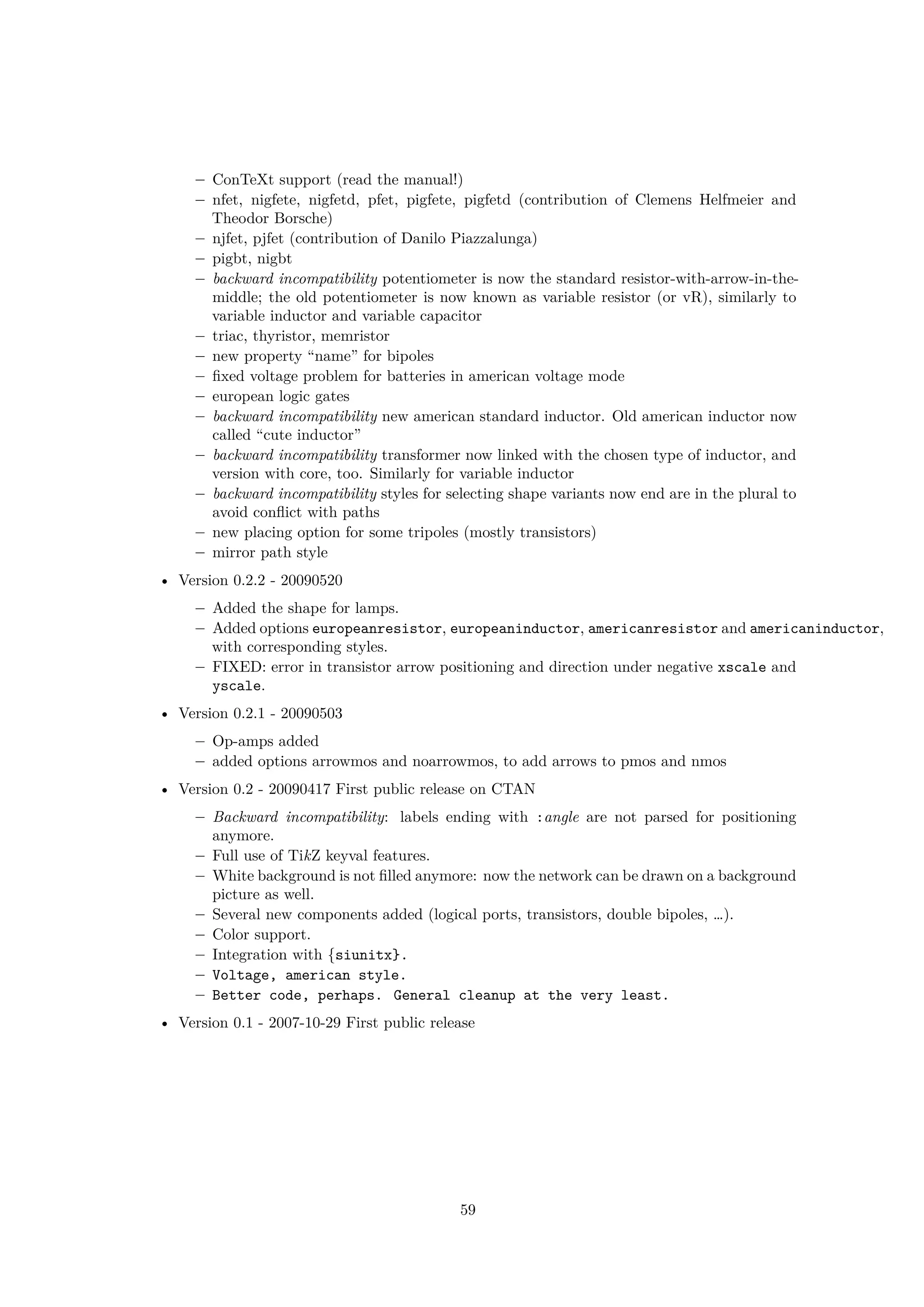 – ConTeXt support (read the manual!)
– nfet, nigfete, nigfetd, pfet, pigfete, pigfetd (contribution of Clemens Helfmeier and
Theodor Borsche)
– njfet, pjfet (contribution of Danilo Piazzalunga)
– pigbt, nigbt
– backward incompatibility potentiometer is now the standard resistor-with-arrow-in-the-
middle; the old potentiometer is now known as variable resistor (or vR), similarly to
variable inductor and variable capacitor
– triac, thyristor, memristor
– new property “name” for bipoles
– fixed voltage problem for batteries in american voltage mode
– european logic gates
– backward incompatibility new american standard inductor. Old american inductor now
called “cute inductor”
– backward incompatibility transformer now linked with the chosen type of inductor, and
version with core, too. Similarly for variable inductor
– backward incompatibility styles for selecting shape variants now end are in the plural to
avoid conflict with paths
– new placing option for some tripoles (mostly transistors)
– mirror path style
• Version 0.2.2 - 20090520
– Added the shape for lamps.
– Added options europeanresistor, europeaninductor, americanresistor and americaninductor,
with corresponding styles.
– FIXED: error in transistor arrow positioning and direction under negative xscale and
yscale.
• Version 0.2.1 - 20090503
– Op-amps added
– added options arrowmos and noarrowmos, to add arrows to pmos and nmos
• Version 0.2 - 20090417 First public release on CTAN
– Backward incompatibility: labels ending with :angle are not parsed for positioning
anymore.
– Full use of TikZ keyval features.
– White background is not filled anymore: now the network can be drawn on a background
picture as well.
– Several new components added (logical ports, transistors, double bipoles, …).
– Color support.
– Integration with {siunitx}.
– Voltage, american style.
– Better code, perhaps. General cleanup at the very least.
• Version 0.1 - 2007-10-29 First public release
59
 